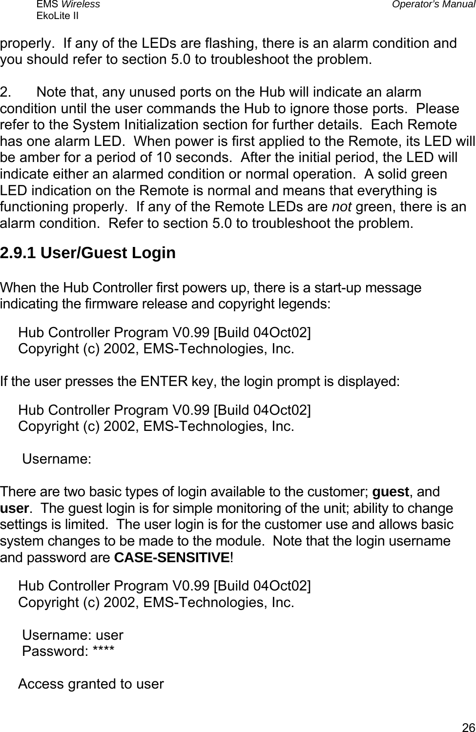 EMS Wireless  Operator’s Manual EkoLite II   26properly.  If any of the LEDs are flashing, there is an alarm condition and you should refer to section 5.0 to troubleshoot the problem.  2.  Note that, any unused ports on the Hub will indicate an alarm condition until the user commands the Hub to ignore those ports.  Please refer to the System Initialization section for further details.  Each Remote has one alarm LED.  When power is first applied to the Remote, its LED will be amber for a period of 10 seconds.  After the initial period, the LED will indicate either an alarmed condition or normal operation.  A solid green LED indication on the Remote is normal and means that everything is functioning properly.  If any of the Remote LEDs are not green, there is an alarm condition.  Refer to section 5.0 to troubleshoot the problem. 2.9.1 User/Guest Login  When the Hub Controller first powers up, there is a start-up message indicating the firmware release and copyright legends: Hub Controller Program V0.99 [Build 04Oct02] Copyright (c) 2002, EMS-Technologies, Inc.  If the user presses the ENTER key, the login prompt is displayed: Hub Controller Program V0.99 [Build 04Oct02] Copyright (c) 2002, EMS-Technologies, Inc.   Username:  There are two basic types of login available to the customer; guest, and user.  The guest login is for simple monitoring of the unit; ability to change settings is limited.  The user login is for the customer use and allows basic system changes to be made to the module.  Note that the login username and password are CASE-SENSITIVE! Hub Controller Program V0.99 [Build 04Oct02] Copyright (c) 2002, EMS-Technologies, Inc.   Username: user  Password: ****  Access granted to user 