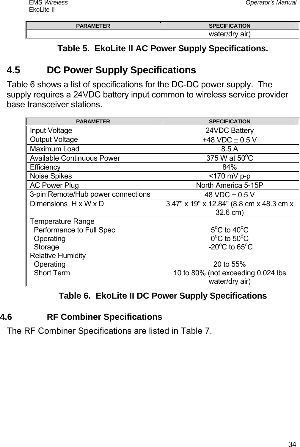 EMS Wireless  Operator’s Manual EkoLite II   34PARAMETER  SPECIFICATION water/dry air) Table 5.  EkoLite II AC Power Supply Specifications. 4.5  DC Power Supply Specifications Table 6 shows a list of specifications for the DC-DC power supply.  The supply requires a 24VDC battery input common to wireless service provider base transceiver stations. PARAMETER  SPECIFICATION Input Voltage  24VDC Battery Output Voltage  +48 VDC ± 0.5 V Maximum Load  8.5 A Available Continuous Power  375 W at 50oC Efficiency 84% Noise Spikes  &lt;170 mV p-p AC Power Plug  North America 5-15P 3-pin Remote/Hub power connections  48 VDC ± 0.5 V Dimensions  H x W x D  3.47&quot; x 19&quot; x 12.84&quot; (8.8 cm x 48.3 cm x 32.6 cm) Temperature Range   Performance to Full Spec   Operating   Storage Relative Humidity   Operating   Short Term  5oC to 40oC  0oC to 50oC  -20oC to 65oC  20 to 55% 10 to 80% (not exceeding 0.024 lbs water/dry air) Table 6.  EkoLite II DC Power Supply Specifications 4.6  RF Combiner Specifications The RF Combiner Specifications are listed in Table 7. 