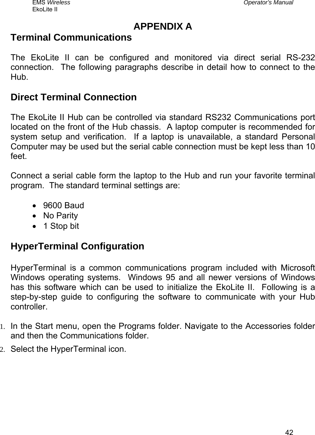 EMS Wireless  Operator’s Manual EkoLite II   42APPENDIX A Terminal Communications  The EkoLite II can be configured and monitored via direct serial RS-232 connection.  The following paragraphs describe in detail how to connect to the Hub.  Direct Terminal Connection  The EkoLite II Hub can be controlled via standard RS232 Communications port located on the front of the Hub chassis.  A laptop computer is recommended for system setup and verification.  If a laptop is unavailable, a standard Personal Computer may be used but the serial cable connection must be kept less than 10 feet.    Connect a serial cable form the laptop to the Hub and run your favorite terminal program.  The standard terminal settings are:  •  9600 Baud •  No Parity •  1 Stop bit  HyperTerminal Configuration  HyperTerminal is a common communications program included with Microsoft Windows operating systems.  Windows 95 and all newer versions of Windows has this software which can be used to initialize the EkoLite II.  Following is a step-by-step guide to configuring the software to communicate with your Hub controller.  1.  In the Start menu, open the Programs folder. Navigate to the Accessories folder and then the Communications folder. 2.  Select the HyperTerminal icon. 