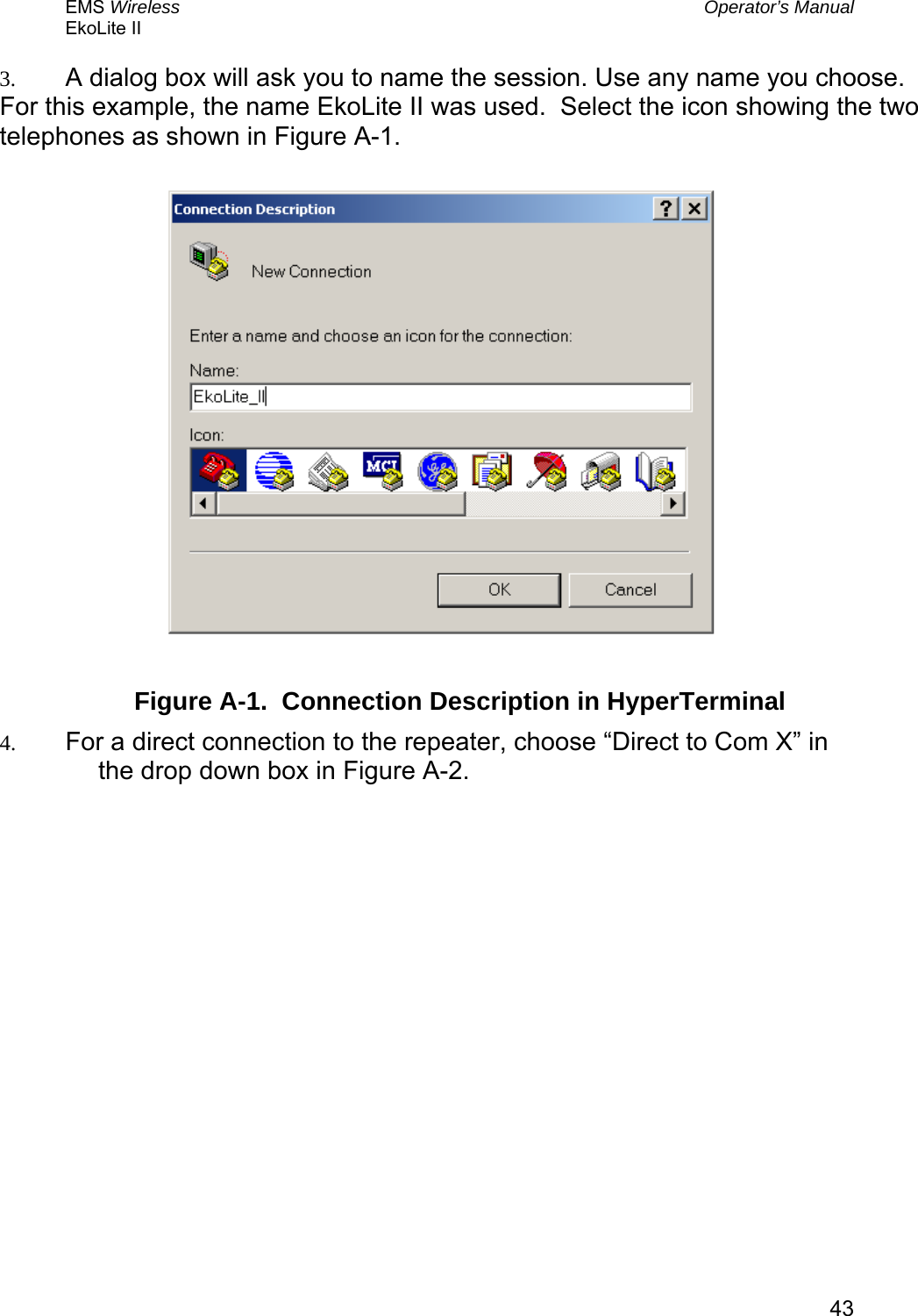 EMS Wireless  Operator’s Manual EkoLite II   433.  A dialog box will ask you to name the session. Use any name you choose.  For this example, the name EkoLite II was used.  Select the icon showing the two telephones as shown in Figure A-1.           Figure A-1.  Connection Description in HyperTerminal 4.  For a direct connection to the repeater, choose “Direct to Com X” in the drop down box in Figure A-2.   