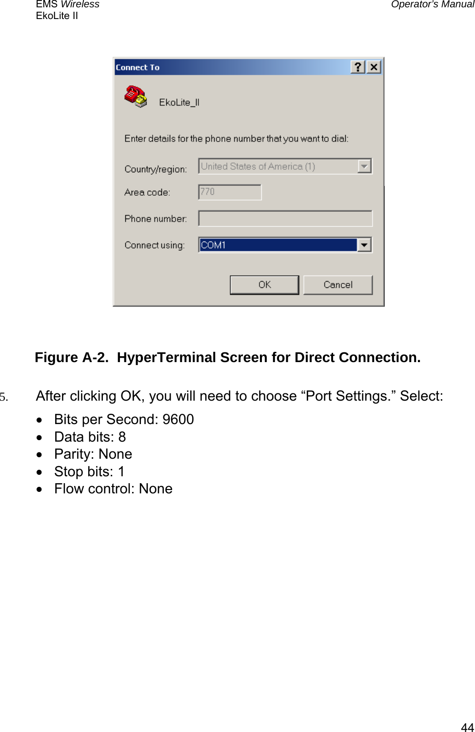 EMS Wireless  Operator’s Manual EkoLite II   44           Figure A-2.  HyperTerminal Screen for Direct Connection.  5.  After clicking OK, you will need to choose “Port Settings.” Select: •  Bits per Second: 9600  •  Data bits: 8 •  Parity: None •  Stop bits: 1 •  Flow control: None    