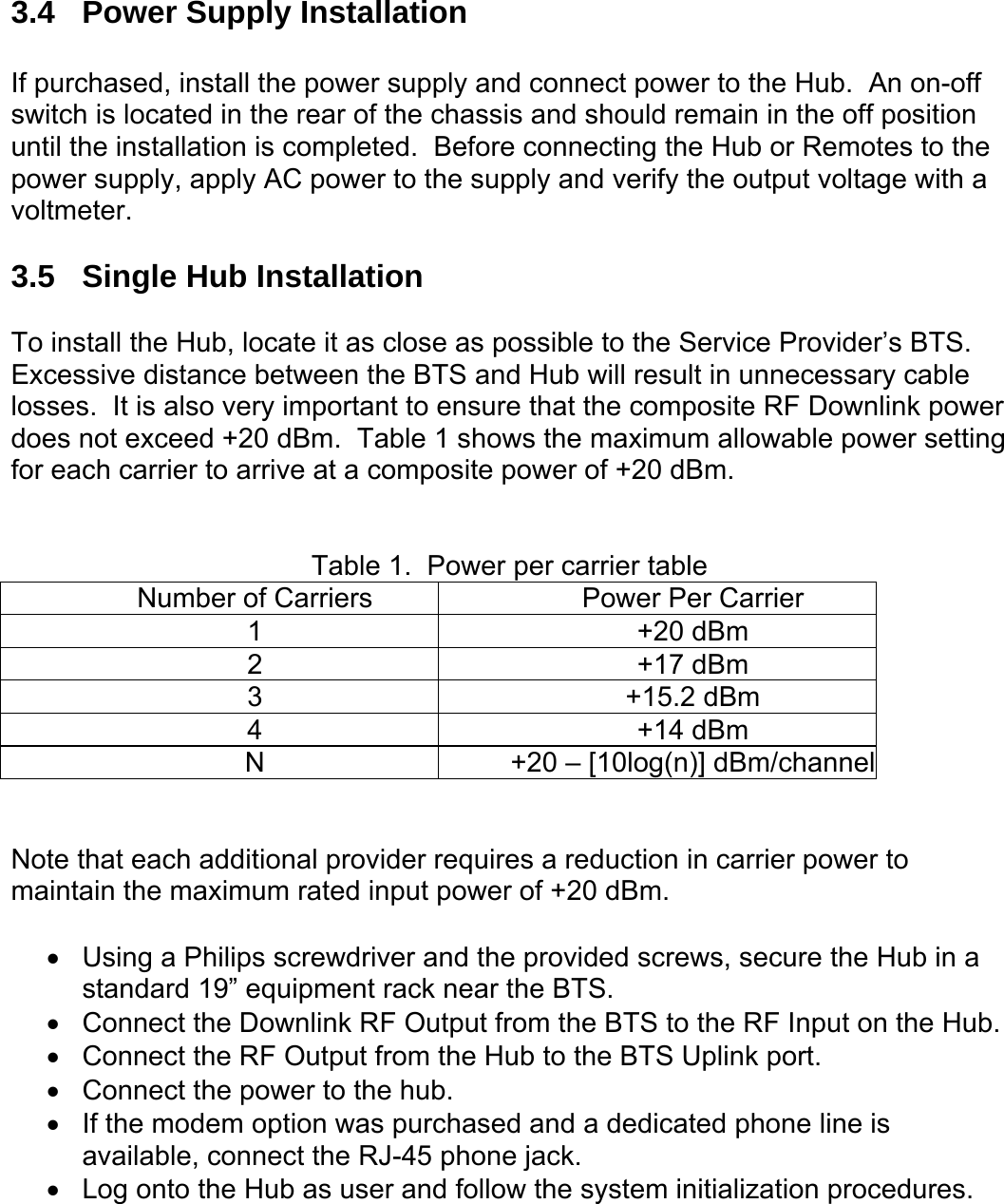  3.4  Power Supply Installation  If purchased, install the power supply and connect power to the Hub.  An on-off switch is located in the rear of the chassis and should remain in the off position until the installation is completed.  Before connecting the Hub or Remotes to the power supply, apply AC power to the supply and verify the output voltage with a voltmeter.  3.5  Single Hub Installation  To install the Hub, locate it as close as possible to the Service Provider’s BTS.  Excessive distance between the BTS and Hub will result in unnecessary cable losses.  It is also very important to ensure that the composite RF Downlink power does not exceed +20 dBm.  Table 1 shows the maximum allowable power setting for each carrier to arrive at a composite power of +20 dBm.     Table 1.  Power per carrier table Number of Carriers  Power Per Carrier 1 +20 dBm 2 +17 dBm 3 +15.2 dBm 4 +14 dBm N  +20 – [10log(n)] dBm/channel   Note that each additional provider requires a reduction in carrier power to maintain the maximum rated input power of +20 dBm.  •  Using a Philips screwdriver and the provided screws, secure the Hub in a standard 19” equipment rack near the BTS. •  Connect the Downlink RF Output from the BTS to the RF Input on the Hub. •  Connect the RF Output from the Hub to the BTS Uplink port. •  Connect the power to the hub. •  If the modem option was purchased and a dedicated phone line is available, connect the RJ-45 phone jack. •  Log onto the Hub as user and follow the system initialization procedures.  