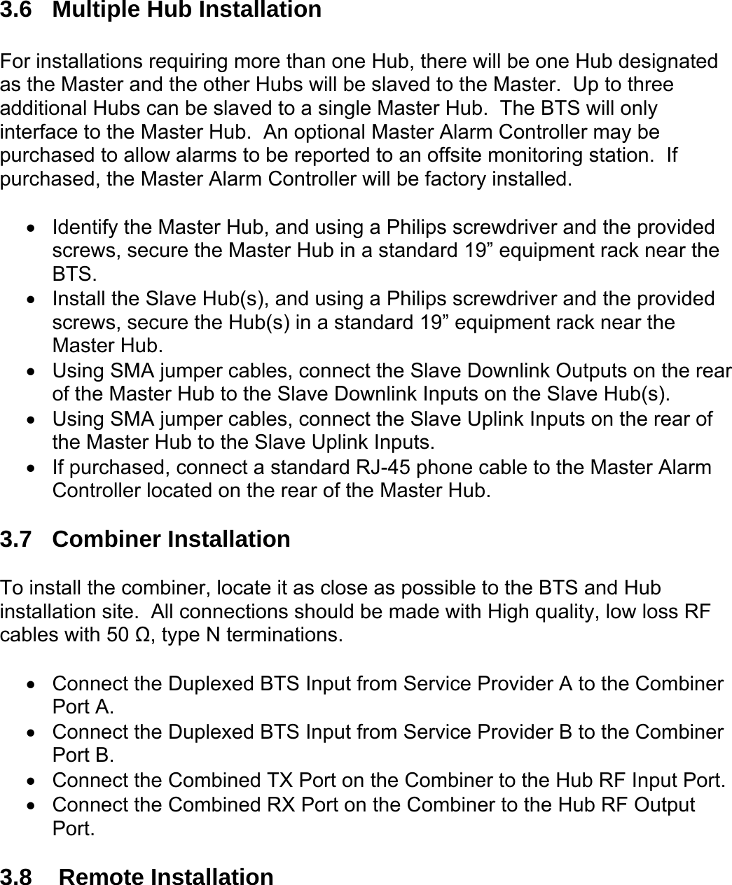  3.6  Multiple Hub Installation  For installations requiring more than one Hub, there will be one Hub designated as the Master and the other Hubs will be slaved to the Master.  Up to three additional Hubs can be slaved to a single Master Hub.  The BTS will only interface to the Master Hub.  An optional Master Alarm Controller may be purchased to allow alarms to be reported to an offsite monitoring station.  If purchased, the Master Alarm Controller will be factory installed.  •  Identify the Master Hub, and using a Philips screwdriver and the provided screws, secure the Master Hub in a standard 19” equipment rack near the BTS. •  Install the Slave Hub(s), and using a Philips screwdriver and the provided screws, secure the Hub(s) in a standard 19” equipment rack near the Master Hub. •  Using SMA jumper cables, connect the Slave Downlink Outputs on the rear of the Master Hub to the Slave Downlink Inputs on the Slave Hub(s). •  Using SMA jumper cables, connect the Slave Uplink Inputs on the rear of the Master Hub to the Slave Uplink Inputs. •  If purchased, connect a standard RJ-45 phone cable to the Master Alarm Controller located on the rear of the Master Hub.  3.7 Combiner Installation  To install the combiner, locate it as close as possible to the BTS and Hub installation site.  All connections should be made with High quality, low loss RF cables with 50 Ω, type N terminations.  •  Connect the Duplexed BTS Input from Service Provider A to the Combiner Port A. •  Connect the Duplexed BTS Input from Service Provider B to the Combiner Port B. •  Connect the Combined TX Port on the Combiner to the Hub RF Input Port. •  Connect the Combined RX Port on the Combiner to the Hub RF Output Port.  3.8   Remote Installation  