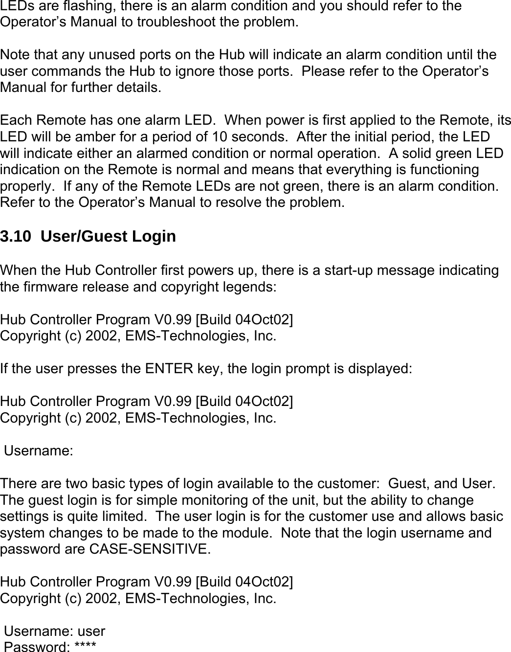LEDs are flashing, there is an alarm condition and you should refer to the Operator’s Manual to troubleshoot the problem.  Note that any unused ports on the Hub will indicate an alarm condition until the user commands the Hub to ignore those ports.  Please refer to the Operator’s Manual for further details.    Each Remote has one alarm LED.  When power is first applied to the Remote, its LED will be amber for a period of 10 seconds.  After the initial period, the LED will indicate either an alarmed condition or normal operation.  A solid green LED indication on the Remote is normal and means that everything is functioning properly.  If any of the Remote LEDs are not green, there is an alarm condition.  Refer to the Operator’s Manual to resolve the problem.  3.10  User/Guest Login  When the Hub Controller first powers up, there is a start-up message indicating the firmware release and copyright legends:  Hub Controller Program V0.99 [Build 04Oct02] Copyright (c) 2002, EMS-Technologies, Inc.  If the user presses the ENTER key, the login prompt is displayed:  Hub Controller Program V0.99 [Build 04Oct02] Copyright (c) 2002, EMS-Technologies, Inc.   Username:  There are two basic types of login available to the customer:  Guest, and User.  The guest login is for simple monitoring of the unit, but the ability to change settings is quite limited.  The user login is for the customer use and allows basic system changes to be made to the module.  Note that the login username and password are CASE-SENSITIVE.  Hub Controller Program V0.99 [Build 04Oct02] Copyright (c) 2002, EMS-Technologies, Inc.   Username: user  Password: **** 