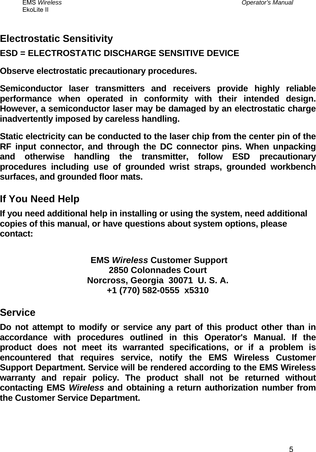 EMS Wireless  Operator’s Manual EkoLite II   5Electrostatic Sensitivity ESD = ELECTROSTATIC DISCHARGE SENSITIVE DEVICE Observe electrostatic precautionary procedures. Semiconductor laser transmitters and receivers provide highly reliable performance when operated in conformity with their intended design. However, a semiconductor laser may be damaged by an electrostatic charge inadvertently imposed by careless handling. Static electricity can be conducted to the laser chip from the center pin of the RF input connector, and through the DC connector pins. When unpacking and otherwise handling the transmitter, follow ESD precautionary procedures including use of grounded wrist straps, grounded workbench surfaces, and grounded floor mats. If You Need Help If you need additional help in installing or using the system, need additional copies of this manual, or have questions about system options, please contact:   EMS Wireless Customer Support 2850 Colonnades Court Norcross, Georgia  30071  U. S. A. +1 (770) 582-0555  x5310 Service Do not attempt to modify or service any part of this product other than in accordance with procedures outlined in this Operator&apos;s Manual. If the product does not meet its warranted specifications, or if a problem is encountered that requires service, notify the EMS Wireless Customer Support Department. Service will be rendered according to the EMS Wireless warranty and repair policy. The product shall not be returned without contacting EMS Wireless and obtaining a return authorization number from the Customer Service Department.  