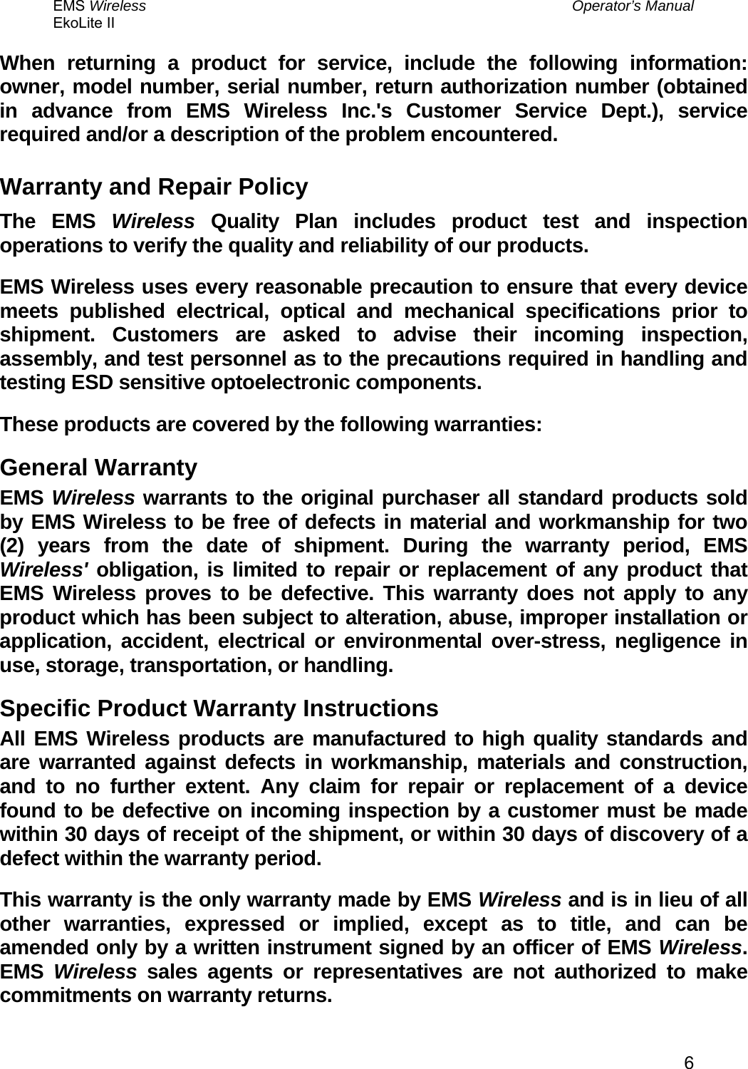 EMS Wireless  Operator’s Manual EkoLite II   6When returning a product for service, include the following information: owner, model number, serial number, return authorization number (obtained in advance from EMS Wireless Inc.&apos;s Customer Service Dept.), service required and/or a description of the problem encountered.  Warranty and Repair Policy The EMS Wireless Quality Plan includes product test and inspection operations to verify the quality and reliability of our products. EMS Wireless uses every reasonable precaution to ensure that every device meets published electrical, optical and mechanical specifications prior to shipment. Customers are asked to advise their incoming inspection, assembly, and test personnel as to the precautions required in handling and testing ESD sensitive optoelectronic components. These products are covered by the following warranties: General Warranty EMS Wireless warrants to the original purchaser all standard products sold by EMS Wireless to be free of defects in material and workmanship for two (2) years from the date of shipment. During the warranty period, EMS Wireless&apos; obligation, is limited to repair or replacement of any product that EMS Wireless proves to be defective. This warranty does not apply to any product which has been subject to alteration, abuse, improper installation or application, accident, electrical or environmental over-stress, negligence in use, storage, transportation, or handling. Specific Product Warranty Instructions All EMS Wireless products are manufactured to high quality standards and are warranted against defects in workmanship, materials and construction, and to no further extent. Any claim for repair or replacement of a device found to be defective on incoming inspection by a customer must be made within 30 days of receipt of the shipment, or within 30 days of discovery of a defect within the warranty period. This warranty is the only warranty made by EMS Wireless and is in lieu of all other warranties, expressed or implied, except as to title, and can be amended only by a written instrument signed by an officer of EMS Wireless. EMS  Wireless sales agents or representatives are not authorized to make commitments on warranty returns. 