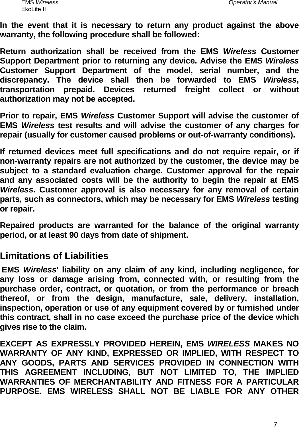 EMS Wireless  Operator’s Manual EkoLite II   7In the event that it is necessary to return any product against the above warranty, the following procedure shall be followed: Return authorization shall be received from the EMS Wireless Customer Support Department prior to returning any device. Advise the EMS Wireless Customer Support Department of the model, serial number, and the discrepancy. The device shall then be forwarded to EMS Wireless, transportation prepaid. Devices returned freight collect or without authorization may not be accepted. Prior to repair, EMS Wireless Customer Support will advise the customer of EMS  Wireless test results and will advise the customer of any charges for repair (usually for customer caused problems or out-of-warranty conditions). If returned devices meet full specifications and do not require repair, or if non-warranty repairs are not authorized by the customer, the device may be subject to a standard evaluation charge. Customer approval for the repair and any associated costs will be the authority to begin the repair at EMS Wireless. Customer approval is also necessary for any removal of certain parts, such as connectors, which may be necessary for EMS Wireless testing or repair. Repaired products are warranted for the balance of the original warranty period, or at least 90 days from date of shipment. Limitations of Liabilities  EMS  Wireless&apos; liability on any claim of any kind, including negligence, for any loss or damage arising from, connected with, or resulting from the purchase order, contract, or quotation, or from the performance or breach thereof, or from the design, manufacture, sale, delivery, installation, inspection, operation or use of any equipment covered by or furnished under this contract, shall in no case exceed the purchase price of the device which gives rise to the claim. EXCEPT AS EXPRESSLY PROVIDED HEREIN, EMS WIRELESS MAKES NO WARRANTY OF ANY KIND, EXPRESSED OR IMPLIED, WITH RESPECT TO ANY GOODS, PARTS AND SERVICES PROVIDED IN CONNECTION WITH THIS AGREEMENT INCLUDING, BUT NOT LIMITED TO, THE IMPLIED WARRANTIES OF MERCHANTABILITY AND FITNESS FOR A PARTICULAR PURPOSE. EMS WIRELESS SHALL NOT BE LIABLE FOR ANY OTHER 