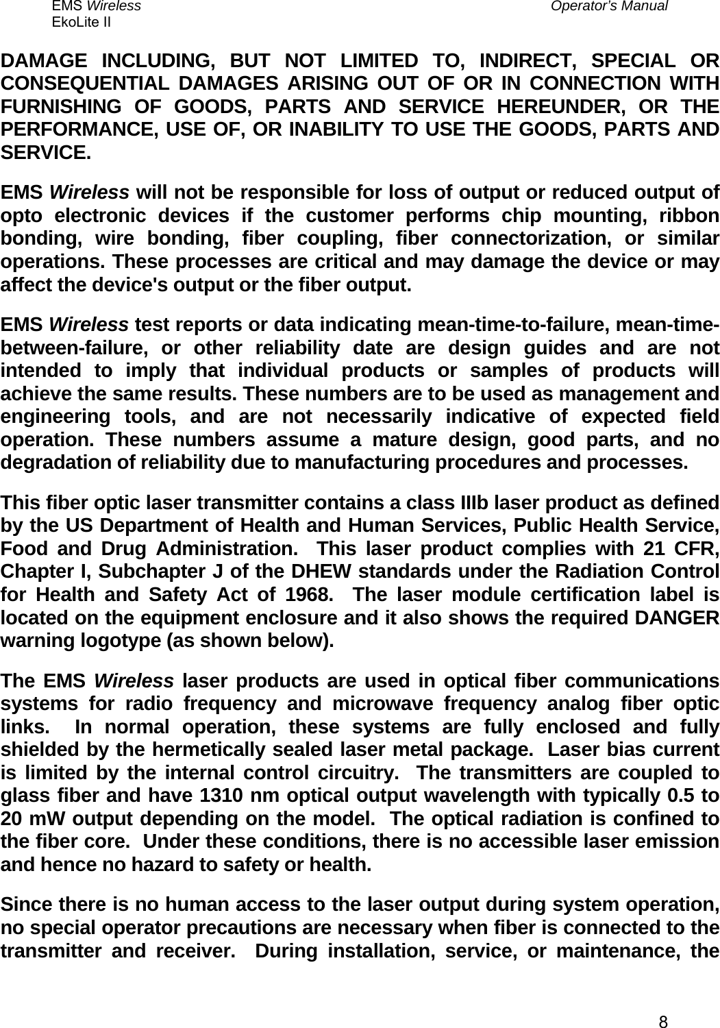 EMS Wireless  Operator’s Manual EkoLite II   8DAMAGE INCLUDING, BUT NOT LIMITED TO, INDIRECT, SPECIAL OR CONSEQUENTIAL DAMAGES ARISING OUT OF OR IN CONNECTION WITH FURNISHING OF GOODS, PARTS AND SERVICE HEREUNDER, OR THE PERFORMANCE, USE OF, OR INABILITY TO USE THE GOODS, PARTS AND SERVICE. EMS Wireless will not be responsible for loss of output or reduced output of opto electronic devices if the customer performs chip mounting, ribbon bonding, wire bonding, fiber coupling, fiber connectorization, or similar operations. These processes are critical and may damage the device or may affect the device&apos;s output or the fiber output. EMS Wireless test reports or data indicating mean-time-to-failure, mean-time-between-failure, or other reliability date are design guides and are not intended to imply that individual products or samples of products will achieve the same results. These numbers are to be used as management and engineering tools, and are not necessarily indicative of expected field operation. These numbers assume a mature design, good parts, and no degradation of reliability due to manufacturing procedures and processes. This fiber optic laser transmitter contains a class IIIb laser product as defined by the US Department of Health and Human Services, Public Health Service, Food and Drug Administration.  This laser product complies with 21 CFR, Chapter I, Subchapter J of the DHEW standards under the Radiation Control for Health and Safety Act of 1968.  The laser module certification label is located on the equipment enclosure and it also shows the required DANGER warning logotype (as shown below). The EMS Wireless laser products are used in optical fiber communications systems for radio frequency and microwave frequency analog fiber optic links.  In normal operation, these systems are fully enclosed and fully shielded by the hermetically sealed laser metal package.  Laser bias current is limited by the internal control circuitry.  The transmitters are coupled to glass fiber and have 1310 nm optical output wavelength with typically 0.5 to 20 mW output depending on the model.  The optical radiation is confined to the fiber core.  Under these conditions, there is no accessible laser emission and hence no hazard to safety or health.   Since there is no human access to the laser output during system operation, no special operator precautions are necessary when fiber is connected to the transmitter and receiver.  During installation, service, or maintenance, the 