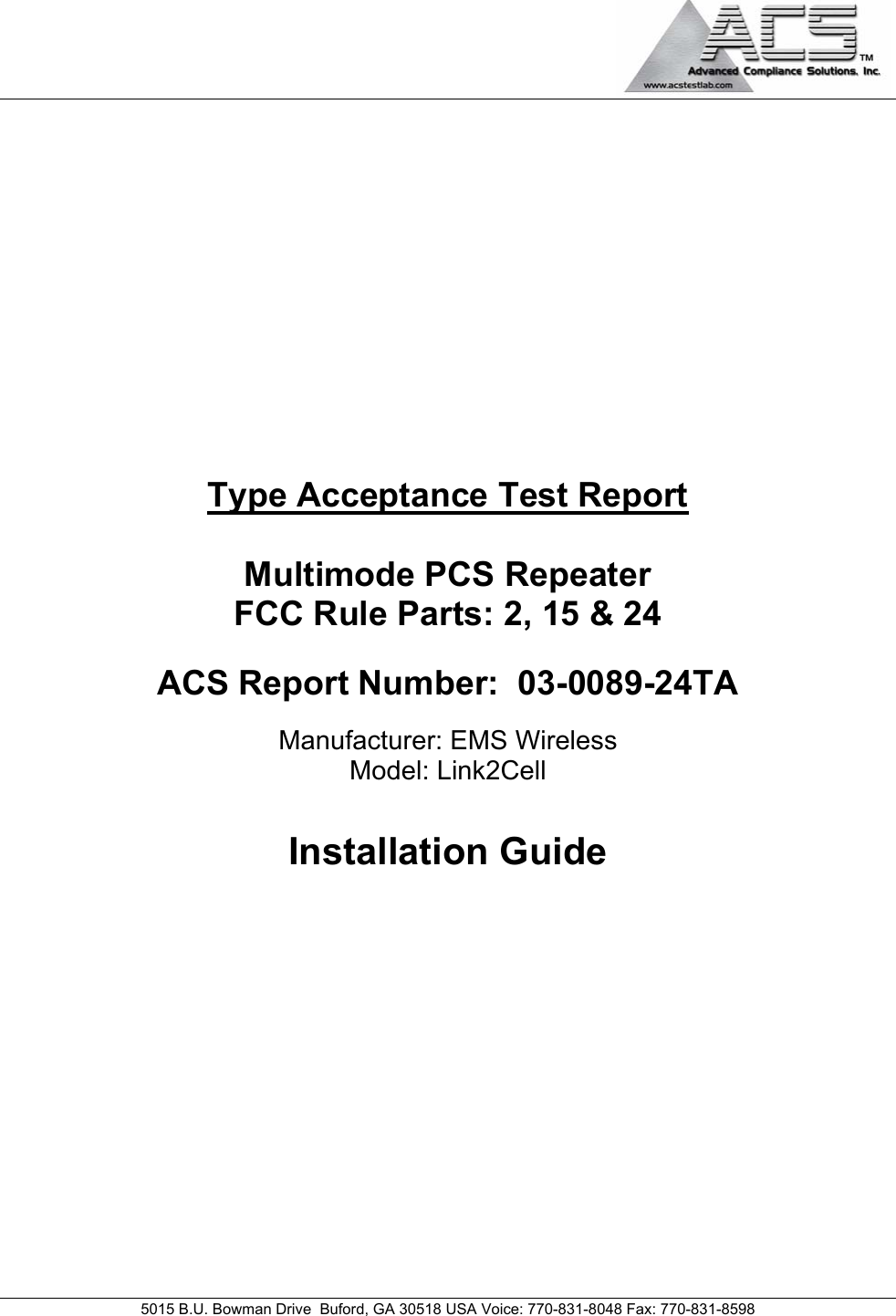                                                                                                                                     5015 B.U. Bowman Drive  Buford, GA 30518 USA Voice: 770-831-8048 Fax: 770-831-8598   Type Acceptance Test Report  Multimode PCS Repeater FCC Rule Parts: 2, 15 &amp; 24  ACS Report Number:  03-0089-24TA   Manufacturer: EMS Wireless Model: Link2Cell  Installation Guide  