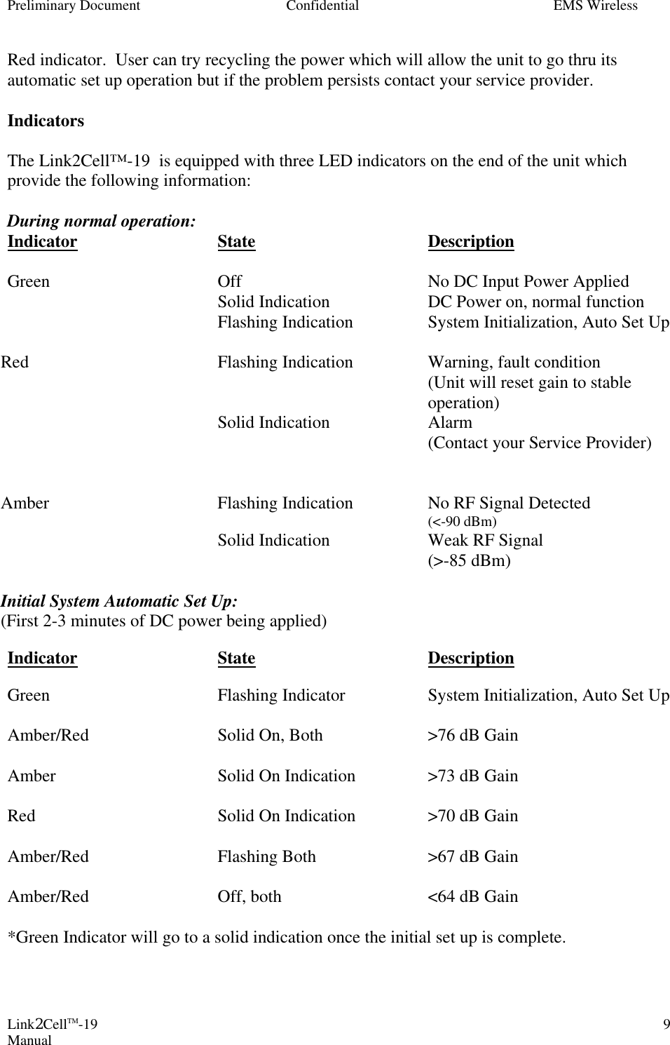 Preliminary Document Confidential EMS Wireless Link2CellTM-19 Manual 9Red indicator.  User can try recycling the power which will allow the unit to go thru its automatic set up operation but if the problem persists contact your service provider.  Indicators  The Link2Cell™-19  is equipped with three LED indicators on the end of the unit which provide the following information:  During normal operation: Indicator   State    Description  Green    Off    No DC Input Power Applied     Solid Indication    DC Power on, normal function Flashing Indication System Initialization, Auto Set Up   Red  Flashing Indication  Warning, fault condition    (Unit will reset gain to stable operation)  Solid Indication Alarm     (Contact your Service Provider)   Amber Flashing Indication No RF Signal Detected         (&lt;-90 dBm)  Solid Indication Weak RF Signal         (&gt;-85 dBm)  Initial System Automatic Set Up: (First 2-3 minutes of DC power being applied)  Indicator   State    Description  Green    Flashing Indicator    System Initialization, Auto Set Up  Amber/Red   Solid On, Both    &gt;76 dB Gain  Amber    Solid On Indication    &gt;73 dB Gain  Red    Solid On Indication    &gt;70 dB Gain  Amber/Red   Flashing Both   &gt;67 dB Gain  Amber/Red   Off, both   &lt;64 dB Gain  *Green Indicator will go to a solid indication once the initial set up is complete.  