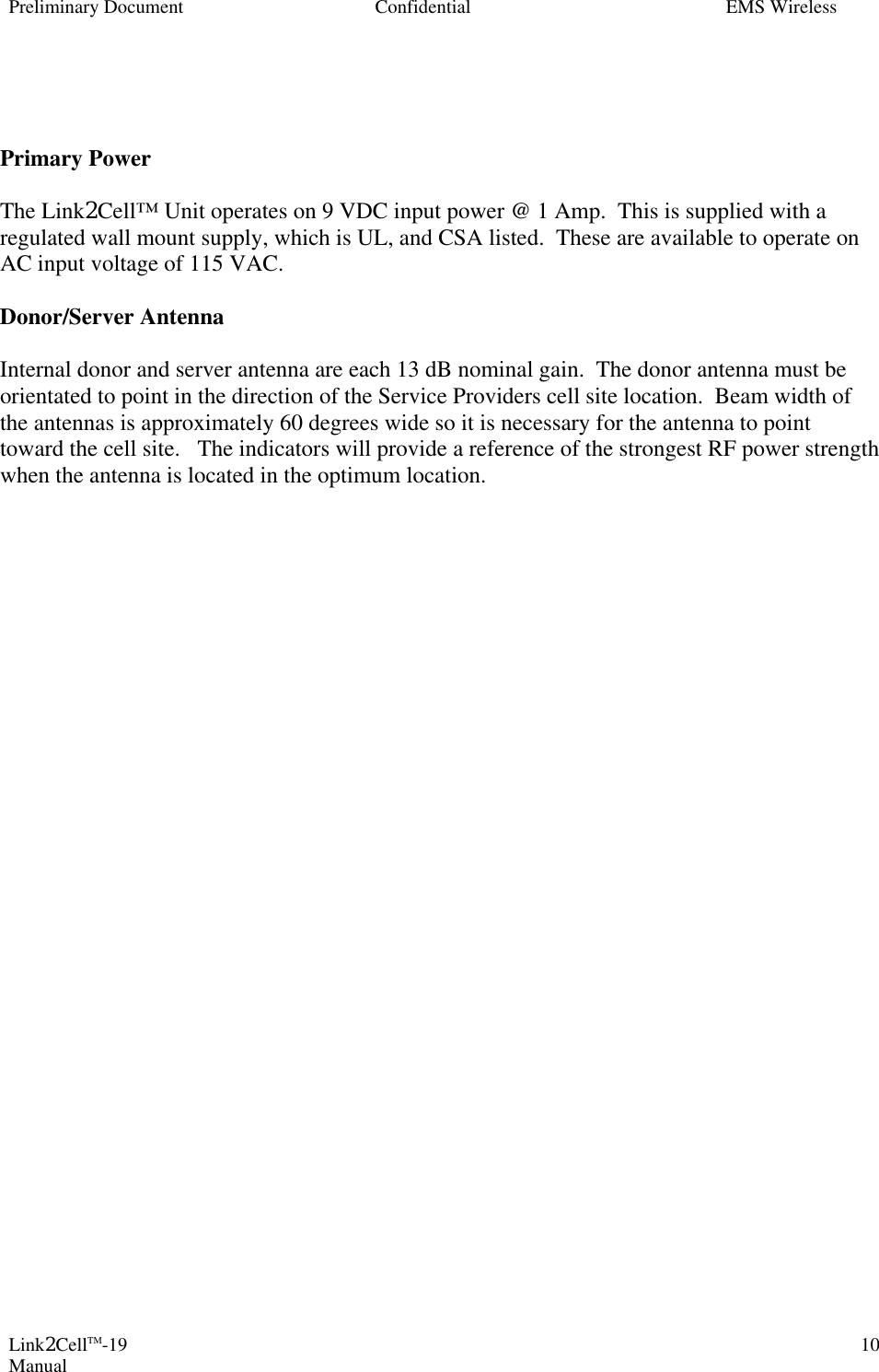 Preliminary Document Confidential EMS Wireless Link2CellTM-19 Manual 10   Primary Power   The Link2Cell™ Unit operates on 9 VDC input power @ 1 Amp.  This is supplied with a regulated wall mount supply, which is UL, and CSA listed.  These are available to operate on AC input voltage of 115 VAC.  Donor/Server Antenna  Internal donor and server antenna are each 13 dB nominal gain.  The donor antenna must be orientated to point in the direction of the Service Providers cell site location.  Beam width of the antennas is approximately 60 degrees wide so it is necessary for the antenna to point toward the cell site.   The indicators will provide a reference of the strongest RF power strength when the antenna is located in the optimum location.   