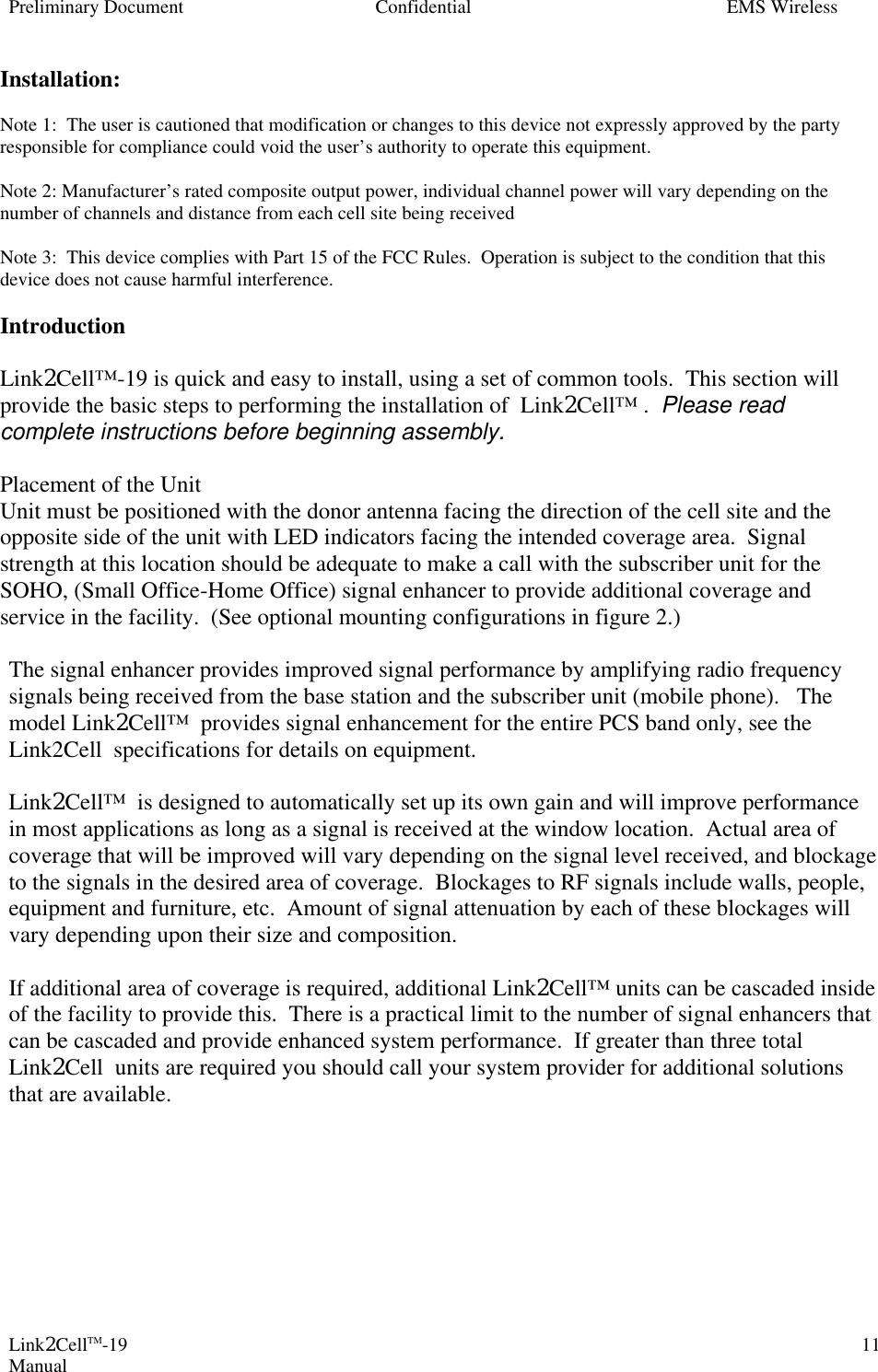 Preliminary Document Confidential EMS Wireless Link2CellTM-19 Manual 11Installation:  Note 1:  The user is cautioned that modification or changes to this device not expressly approved by the party responsible for compliance could void the user’s authority to operate this equipment.  Note 2: Manufacturer’s rated composite output power, individual channel power will vary depending on the number of channels and distance from each cell site being received  Note 3:  This device complies with Part 15 of the FCC Rules.  Operation is subject to the condition that this device does not cause harmful interference.  Introduction  Link2Cell™-19 is quick and easy to install, using a set of common tools.  This section will provide the basic steps to performing the installation of  Link2Cell™ .  Please read complete instructions before beginning assembly.    Placement of the Unit Unit must be positioned with the donor antenna facing the direction of the cell site and the opposite side of the unit with LED indicators facing the intended coverage area.  Signal strength at this location should be adequate to make a call with the subscriber unit for the SOHO, (Small Office-Home Office) signal enhancer to provide additional coverage and service in the facility.  (See optional mounting configurations in figure 2.)  The signal enhancer provides improved signal performance by amplifying radio frequency signals being received from the base station and the subscriber unit (mobile phone).   The model Link2Cell™  provides signal enhancement for the entire PCS band only, see the Link2Cell  specifications for details on equipment.  Link2Cell™  is designed to automatically set up its own gain and will improve performance in most applications as long as a signal is received at the window location.  Actual area of coverage that will be improved will vary depending on the signal level received, and blockage to the signals in the desired area of coverage.  Blockages to RF signals include walls, people, equipment and furniture, etc.  Amount of signal attenuation by each of these blockages will vary depending upon their size and composition.  If additional area of coverage is required, additional Link2Cell™ units can be cascaded inside of the facility to provide this.  There is a practical limit to the number of signal enhancers that can be cascaded and provide enhanced system performance.  If greater than three total Link2Cell  units are required you should call your system provider for additional solutions that are available. 