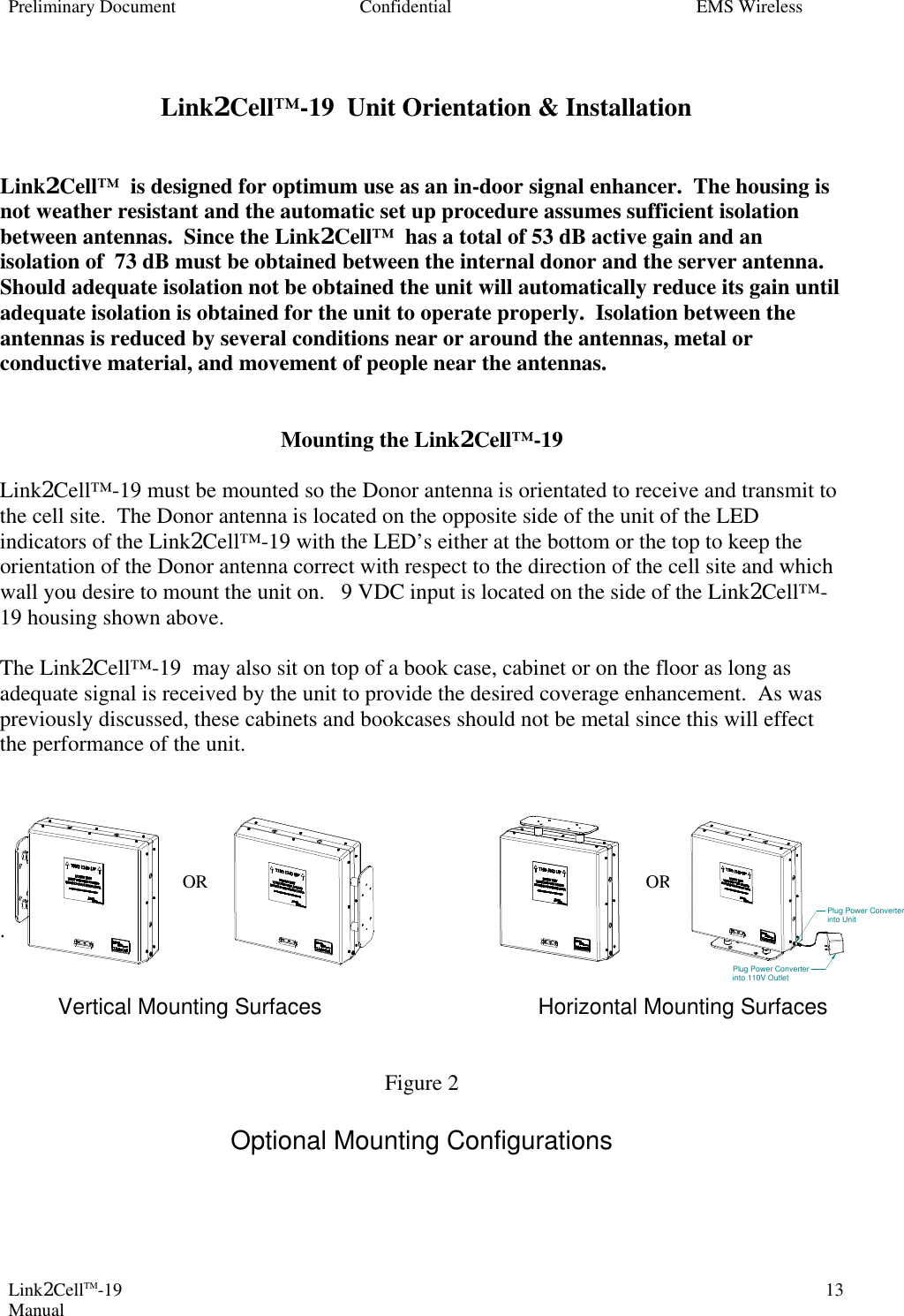 Preliminary Document Confidential EMS Wireless Link2CellTM-19 Manual 13 Link2Cell™-19  Unit Orientation &amp; Installation   Link2Cell™  is designed for optimum use as an in-door signal enhancer.  The housing is not weather resistant and the automatic set up procedure assumes sufficient isolation between antennas.  Since the Link2Cell™  has a total of 53 dB active gain and an isolation of  73 dB must be obtained between the internal donor and the server antenna.  Should adequate isolation not be obtained the unit will automatically reduce its gain until adequate isolation is obtained for the unit to operate properly.  Isolation between the antennas is reduced by several conditions near or around the antennas, metal or conductive material, and movement of people near the antennas.      Mounting the Link2Cell™-19   Link2Cell™-19 must be mounted so the Donor antenna is orientated to receive and transmit to the cell site.  The Donor antenna is located on the opposite side of the unit of the LED indicators of the Link2Cell™-19 with the LED’s either at the bottom or the top to keep the orientation of the Donor antenna correct with respect to the direction of the cell site and which wall you desire to mount the unit on.   9 VDC input is located on the side of the Link2Cell™-19 housing shown above.  The Link2Cell™-19  may also sit on top of a book case, cabinet or on the floor as long as adequate signal is received by the unit to provide the desired coverage enhancement.  As was previously discussed, these cabinets and bookcases should not be metal since this will effect the performance of the unit.                  OR               OR  .              Vertical Mounting Surfaces Horizontal Mounting Surfaces   Figure 2  Optional Mounting Configurations     Plug Power Converterinto UnitPlug Power Converterinto 110V Outlet