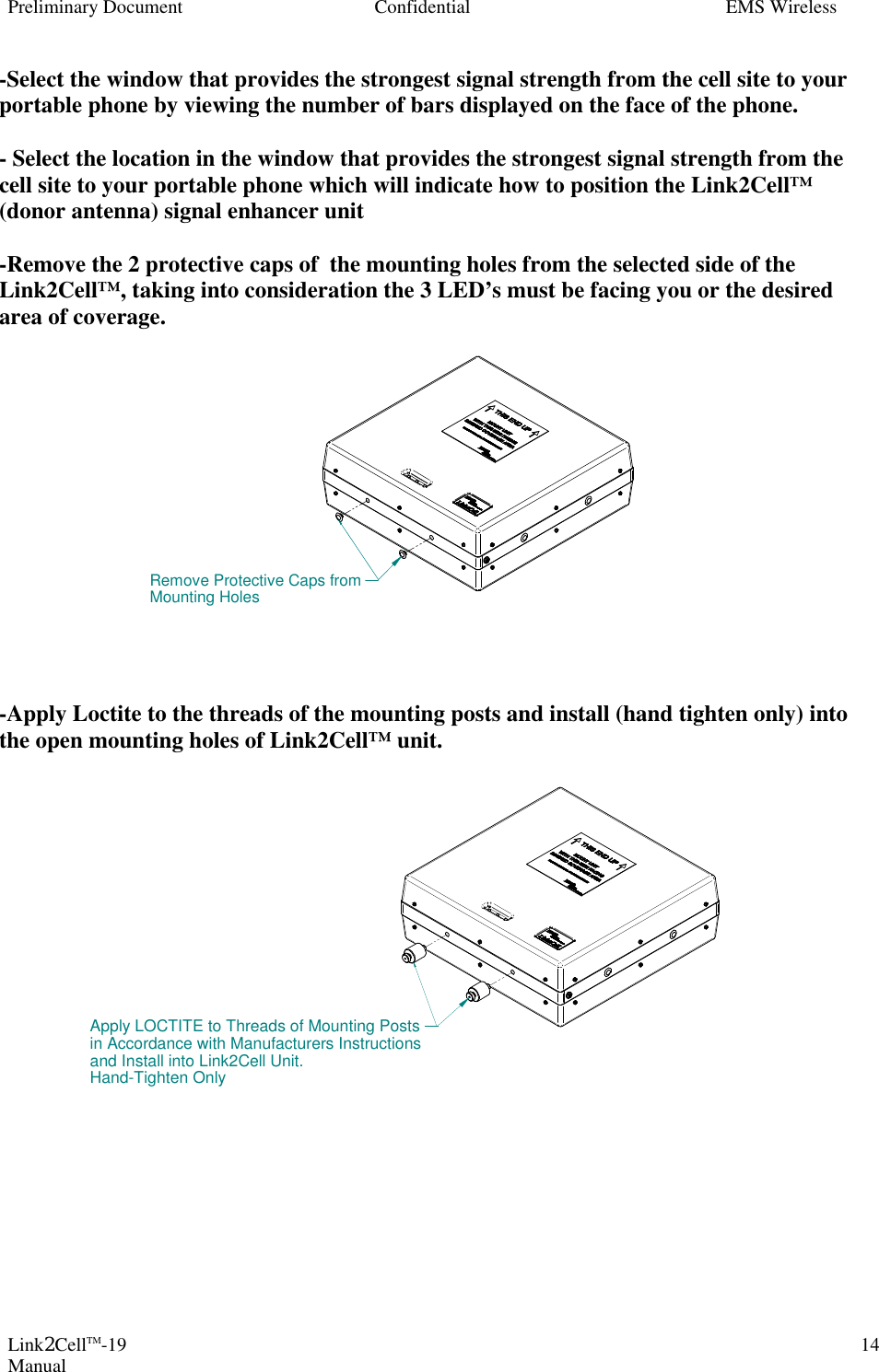 Preliminary Document Confidential EMS Wireless Link2CellTM-19 Manual 14-Select the window that provides the strongest signal strength from the cell site to your portable phone by viewing the number of bars displayed on the face of the phone.  - Select the location in the window that provides the strongest signal strength from the cell site to your portable phone which will indicate how to position the Link2Cell™ (donor antenna) signal enhancer unit   -Remove the 2 protective caps of  the mounting holes from the selected side of the Link2Cell™, taking into consideration the 3 LED’s must be facing you or the desired area of coverage.               -Apply Loctite to the threads of the mounting posts and install (hand tighten only) into the open mounting holes of Link2Cell™ unit.                    Remove Protective Caps fromMounting HolesApply LOCTITE to Threads of Mounting Postsin Accordance with Manufacturers Instructionsand Install into Link2Cell Unit.Hand-Tighten Only