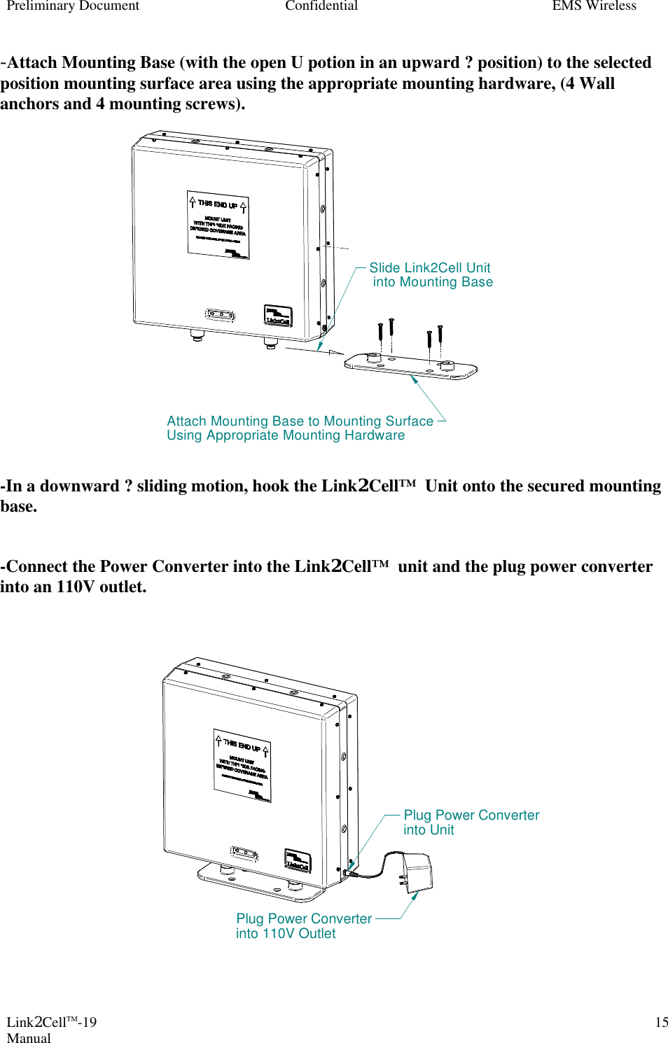 Preliminary Document Confidential EMS Wireless Link2CellTM-19 Manual 15-Attach Mounting Base (with the open U potion in an upward ? position) to the selected position mounting surface area using the appropriate mounting hardware, (4 Wall anchors and 4 mounting screws).                   -In a downward ? sliding motion, hook the Link2Cell™  Unit onto the secured mounting base.   -Connect the Power Converter into the Link2Cell™  unit and the plug power converter into an 110V outlet.                   Attach Mounting Base to Mounting SurfaceUsing Appropriate Mounting HardwareSlide Link2Cell Unit into Mounting BasePlug Power Converterinto UnitPlug Power Converterinto 110V Outlet