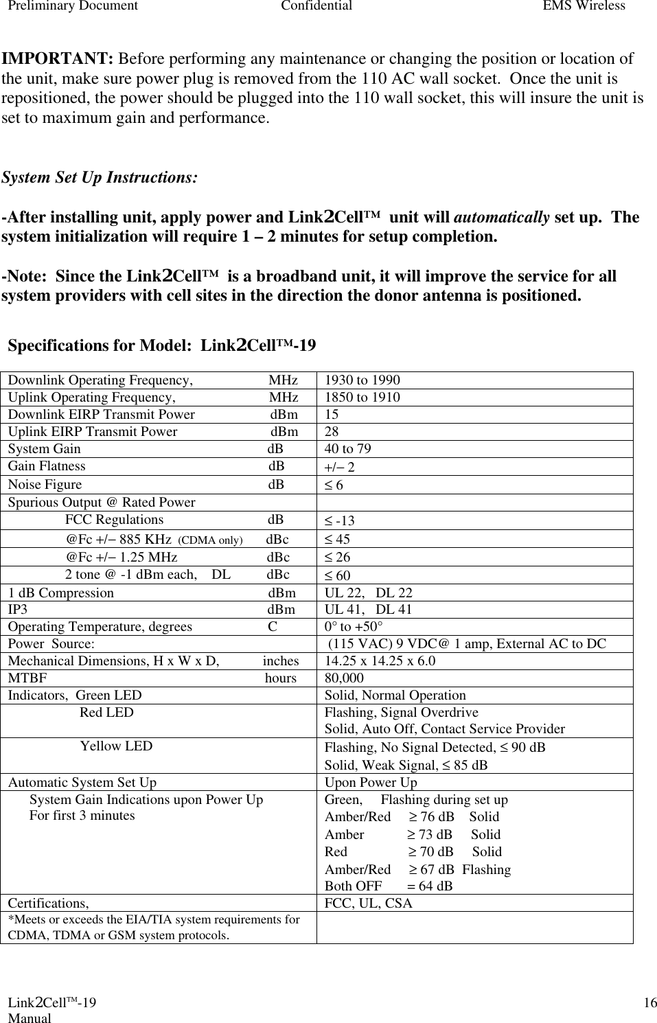 Preliminary Document Confidential EMS Wireless Link2CellTM-19 Manual 16IMPORTANT: Before performing any maintenance or changing the position or location of the unit, make sure power plug is removed from the 110 AC wall socket.  Once the unit is repositioned, the power should be plugged into the 110 wall socket, this will insure the unit is set to maximum gain and performance.   System Set Up Instructions:    -After installing unit, apply power and Link2Cell™  unit will automatically set up.  The system initialization will require 1 – 2 minutes for setup completion.   -Note:  Since the Link2Cell™  is a broadband unit, it will improve the service for all system providers with cell sites in the direction the donor antenna is positioned.  Specifications for Model:  Link2Cell™-19    Downlink Operating Frequency,                     MHz 1930 to 1990 Uplink Operating Frequency,                          MHz 1850 to 1910 Downlink EIRP Transmit Power                     dBm 15 Uplink EIRP Transmit Power                          dBm 28  System Gain                                                    dB 40 to 79 Gain Flatness                                                   dB +/− 2 Noise Figure                                                    dB ≤ 6 Spurious Output @ Rated Power                                FCC Regulations                             dB ≤ -13                 @Fc +/− 885 KHz  (CDMA only)        dBc ≤ 45                 @Fc +/− 1.25 MHz                         dBc ≤ 26                 2 tone @ -1 dBm each,    DL          dBc ≤ 60 1 dB Compression                                           dBm UL 22,   DL 22  IP3                                                                   dBm UL 41,   DL 41  Operating Temperature, degrees                     C 0° to +50° Power  Source:                             (115 VAC) 9 VDC@ 1 amp, External AC to DC Mechanical Dimensions, H x W x D,            inches 14.25 x 14.25 x 6.0 MTBF                                                             hours 80,000 Indicators,  Green LED Solid, Normal Operation                     Red LED Flashing, Signal Overdrive Solid, Auto Off, Contact Service Provider                     Yellow LED Flashing, No Signal Detected, ≤ 90 dB Solid, Weak Signal, ≤ 85 dB Automatic System Set Up Upon Power Up       System Gain Indications upon Power Up       For first 3 minutes Green,     Flashing during set up Amber/Red     ≥ 76 dB    Solid Amber            ≥ 73 dB     Solid Red                 ≥ 70 dB     Solid Amber/Red     ≥ 67 dB  Flashing Both OFF       = 64 dB Certifications, FCC, UL, CSA *Meets or exceeds the EIA/TIA system requirements for CDMA, TDMA or GSM system protocols.    