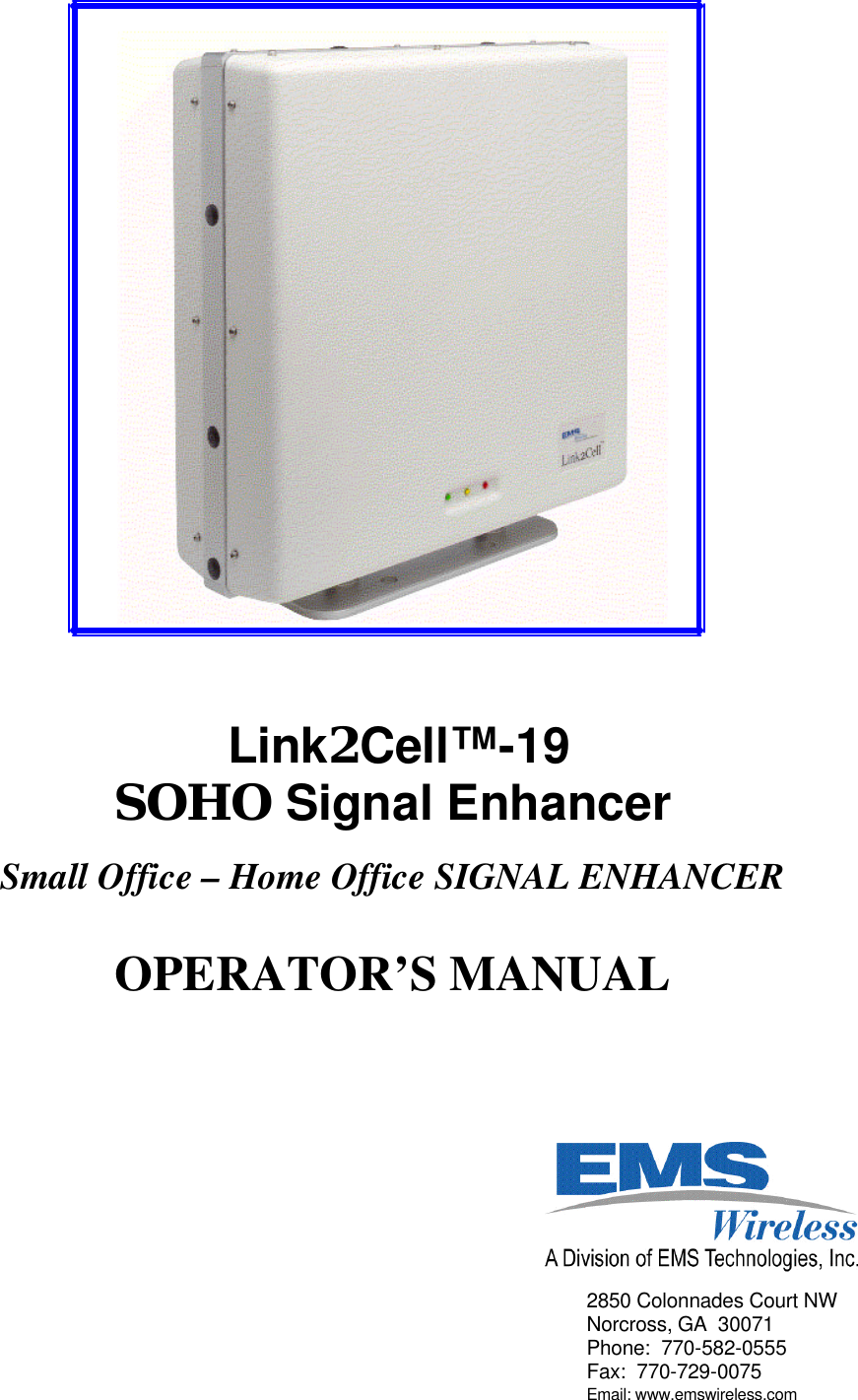       Link2Cell™-19   SOHO Signal Enhancer    Small Office – Home Office SIGNAL ENHANCER   OPERATOR’S MANUAL           2850 Colonnades Court NW Norcross, GA  30071 Phone:  770-582-0555 Fax:  770-729-0075 Email: www.emswireless.com 