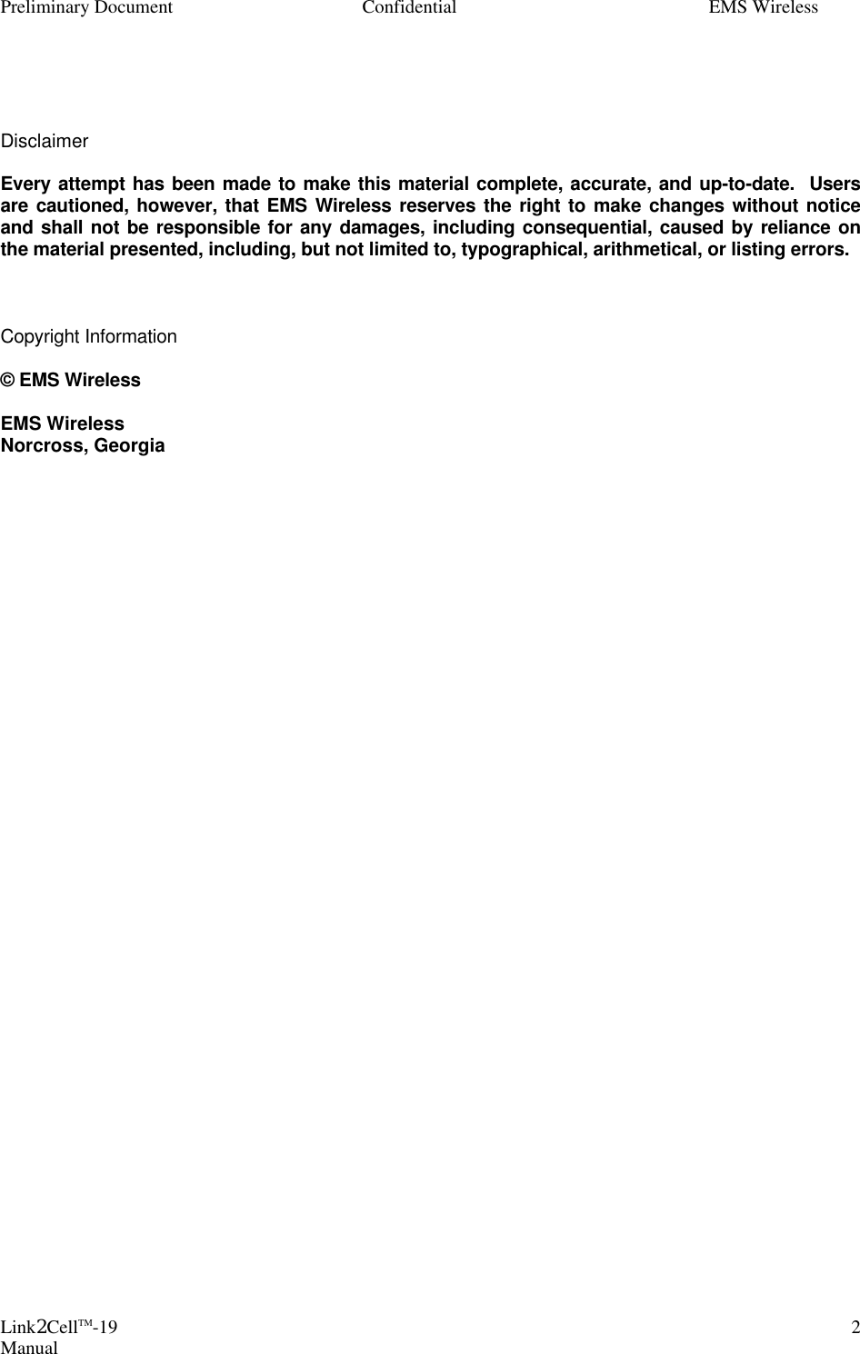 Preliminary Document Confidential EMS Wireless Link2CellTM-19 Manual 2   Disclaimer  Every attempt has been made to make this material complete, accurate, and up-to-date.  Users are cautioned, however, that EMS Wireless reserves the right to make changes without notice and shall not be responsible for any damages, including consequential, caused by reliance on the material presented, including, but not limited to, typographical, arithmetical, or listing errors.    Copyright Information  © EMS Wireless  EMS Wireless Norcross, Georgia                                    