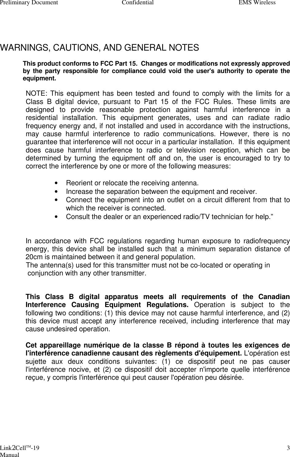 Preliminary Document Confidential EMS Wireless Link2CellTM-19 Manual 3    WARNINGS, CAUTIONS, AND GENERAL NOTES   This product conforms to FCC Part 15.  Changes or modifications not expressly approved by the party responsible for compliance could void the user&apos;s authority to operate the equipment.  NOTE: This equipment has been tested and found to comply with the limits for a Class B digital device, pursuant to Part 15 of the FCC Rules. These limits are designed to provide reasonable protection against harmful interference in a residential installation. This equipment generates, uses and can radiate radio frequency energy and, if not installed and used in accordance with the instructions, may cause harmful interference to radio communications. However, there is no guarantee that interference will not occur in a particular installation.  If this equipment does cause harmful interference to radio or television reception, which can be determined by turning the equipment off and on, the user is encouraged to try to correct the interference by one or more of the following measures:  • Reorient or relocate the receiving antenna. • Increase the separation between the equipment and receiver. • Connect the equipment into an outlet on a circuit different from that to which the receiver is connected. • Consult the dealer or an experienced radio/TV technician for help.”   In accordance with FCC regulations regarding human exposure to radiofrequency energy, this device shall be installed such that a minimum separation distance of 20cm is maintained between it and general population.    The antenna(s) used for this transmitter must not be co-located or operating in conjunction with any other transmitter.  This Class B digital apparatus meets all requirements of the Canadian Interference Causing Equipment Regulations. Operation is subject to the following two conditions: (1) this device may not cause harmful interference, and (2) this device must accept any interference received, including interference that may cause undesired operation.  Cet appareillage numérique de la classe B répond à toutes les exigences de l&apos;interférence canadienne causant des règlements d&apos;équipement. L&apos;opération est sujette aux deux conditions suivantes: (1) ce dispositif peut ne pas causer l&apos;interférence nocive, et (2) ce dispositif doit accepter n&apos;importe quelle interférence reçue, y compris l&apos;interférence qui peut causer l&apos;opération peu désirée.        