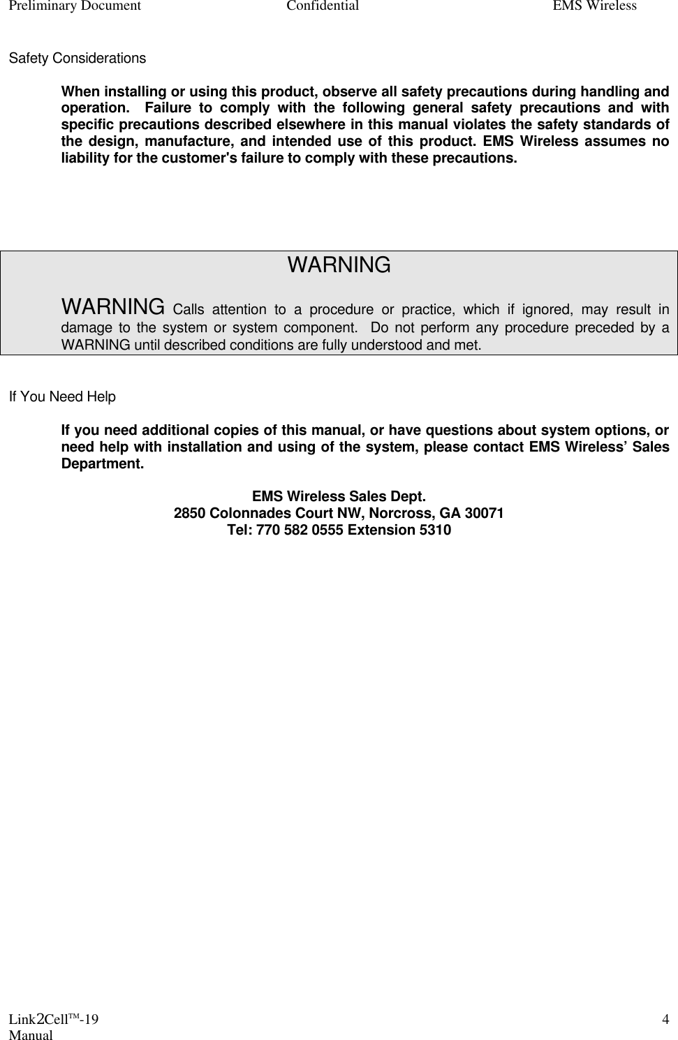 Preliminary Document Confidential EMS Wireless Link2CellTM-19 Manual 4Safety Considerations   When installing or using this product, observe all safety precautions during handling and operation.  Failure to comply with the following general safety precautions and with specific precautions described elsewhere in this manual violates the safety standards of the design, manufacture, and intended use of this product. EMS Wireless assumes no liability for the customer&apos;s failure to comply with these precautions.      WARNING   WARNING Calls attention to a procedure or practice, which if ignored, may result in damage to the system or system component.  Do not perform any procedure preceded by a WARNING until described conditions are fully understood and met.   If You Need Help   If you need additional copies of this manual, or have questions about system options, or need help with installation and using of the system, please contact EMS Wireless’ Sales Department.       EMS Wireless Sales Dept. 2850 Colonnades Court NW, Norcross, GA 30071 Tel: 770 582 0555 Extension 5310    