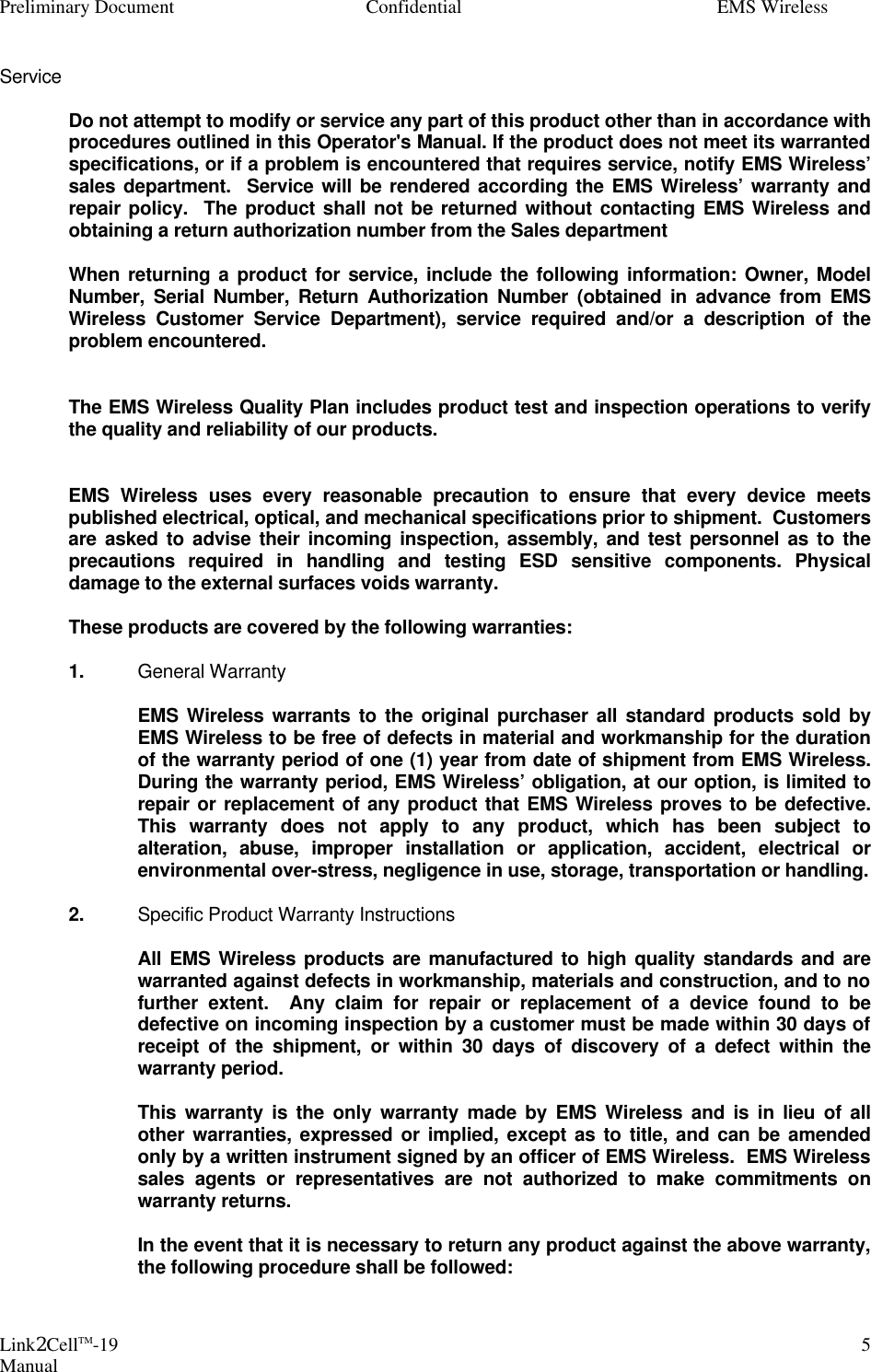 Preliminary Document Confidential EMS Wireless Link2CellTM-19 Manual 5Service   Do not attempt to modify or service any part of this product other than in accordance with procedures outlined in this Operator&apos;s Manual. If the product does not meet its warranted specifications, or if a problem is encountered that requires service, notify EMS Wireless’ sales department.  Service will be rendered according the EMS Wireless’ warranty and repair policy.  The product shall not be returned without contacting EMS Wireless and obtaining a return authorization number from the Sales department    When returning a product for service, include the following information: Owner, Model Number, Serial Number, Return Authorization Number (obtained in advance from EMS Wireless Customer Service Department), service required and/or a description of the problem encountered.    The EMS Wireless Quality Plan includes product test and inspection operations to verify the quality and reliability of our products.    EMS Wireless uses every reasonable precaution to ensure that every device meets published electrical, optical, and mechanical specifications prior to shipment.  Customers are asked to advise their incoming inspection, assembly, and test personnel as to the precautions required in handling and testing ESD sensitive components. Physical damage to the external surfaces voids warranty.   These products are covered by the following warranties:   1. General Warranty    EMS Wireless warrants to the original purchaser all standard products sold by EMS Wireless to be free of defects in material and workmanship for the duration of the warranty period of one (1) year from date of shipment from EMS Wireless.  During the warranty period, EMS Wireless’ obligation, at our option, is limited to repair or replacement of any product that EMS Wireless proves to be defective.  This warranty does not apply to any product, which has been subject to alteration, abuse, improper installation or application, accident, electrical or environmental over-stress, negligence in use, storage, transportation or handling.    2. Specific Product Warranty Instructions    All EMS Wireless products are manufactured to high quality standards and are warranted against defects in workmanship, materials and construction, and to no further extent.  Any claim for repair or replacement of a device found to be defective on incoming inspection by a customer must be made within 30 days of receipt of the shipment, or within 30 days of discovery of a defect within the warranty period.    This warranty is the only warranty made by EMS Wireless and is in lieu of all other warranties, expressed or implied, except as to title, and can be amended only by a written instrument signed by an officer of EMS Wireless.  EMS Wireless sales agents or representatives are not authorized to make commitments on warranty returns.    In the event that it is necessary to return any product against the above warranty, the following procedure shall be followed:  