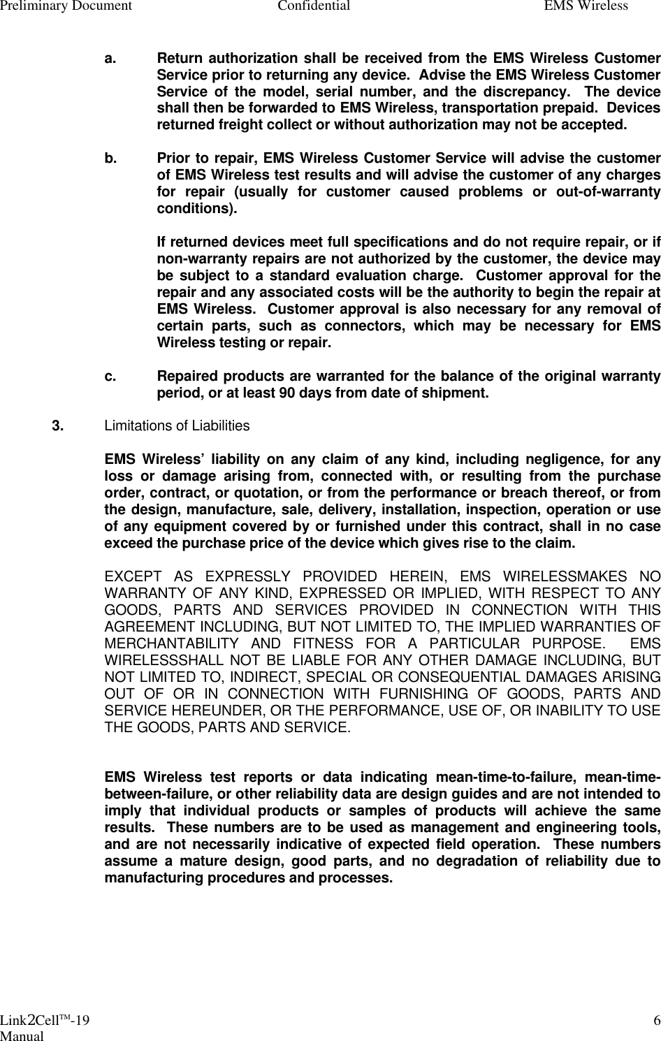 Preliminary Document Confidential EMS Wireless Link2CellTM-19 Manual 6  a. Return authorization shall be received from the EMS Wireless Customer Service prior to returning any device.  Advise the EMS Wireless Customer Service of the model, serial number, and the discrepancy.  The device shall then be forwarded to EMS Wireless, transportation prepaid.  Devices returned freight collect or without authorization may not be accepted.    b. Prior to repair, EMS Wireless Customer Service will advise the customer of EMS Wireless test results and will advise the customer of any charges for repair (usually for customer caused problems or out-of-warranty conditions).     If returned devices meet full specifications and do not require repair, or if non-warranty repairs are not authorized by the customer, the device may be subject to a standard evaluation charge.  Customer approval for the repair and any associated costs will be the authority to begin the repair at EMS Wireless.  Customer approval is also necessary for any removal of certain parts, such as connectors, which may be necessary for EMS Wireless testing or repair.    c. Repaired products are warranted for the balance of the original warranty period, or at least 90 days from date of shipment.   3. Limitations of Liabilities    EMS Wireless’ liability on any claim of any kind, including negligence, for any loss or damage arising from, connected with, or resulting from the purchase order, contract, or quotation, or from the performance or breach thereof, or from the design, manufacture, sale, delivery, installation, inspection, operation or use of any equipment covered by or furnished under this contract, shall in no case exceed the purchase price of the device which gives rise to the claim.     EXCEPT AS EXPRESSLY PROVIDED HEREIN, EMS WIRELESSMAKES NO WARRANTY OF ANY KIND, EXPRESSED OR IMPLIED, WITH RESPECT TO ANY GOODS, PARTS AND SERVICES PROVIDED IN CONNECTION WITH THIS AGREEMENT INCLUDING, BUT NOT LIMITED TO, THE IMPLIED WARRANTIES OF MERCHANTABILITY AND FITNESS FOR A PARTICULAR PURPOSE.  EMS WIRELESSSHALL NOT BE LIABLE FOR ANY OTHER DAMAGE INCLUDING, BUT NOT LIMITED TO, INDIRECT, SPECIAL OR CONSEQUENTIAL DAMAGES ARISING OUT OF OR IN CONNECTION WITH FURNISHING OF GOODS, PARTS AND SERVICE HEREUNDER, OR THE PERFORMANCE, USE OF, OR INABILITY TO USE THE GOODS, PARTS AND SERVICE.       EMS Wireless test reports or data indicating mean-time-to-failure, mean-time-between-failure, or other reliability data are design guides and are not intended to imply that individual products or samples of products will achieve the same results.  These numbers are to be used as management and engineering tools, and are not necessarily indicative of expected field operation.  These numbers assume a mature design, good parts, and no degradation of reliability due to manufacturing procedures and processes.  