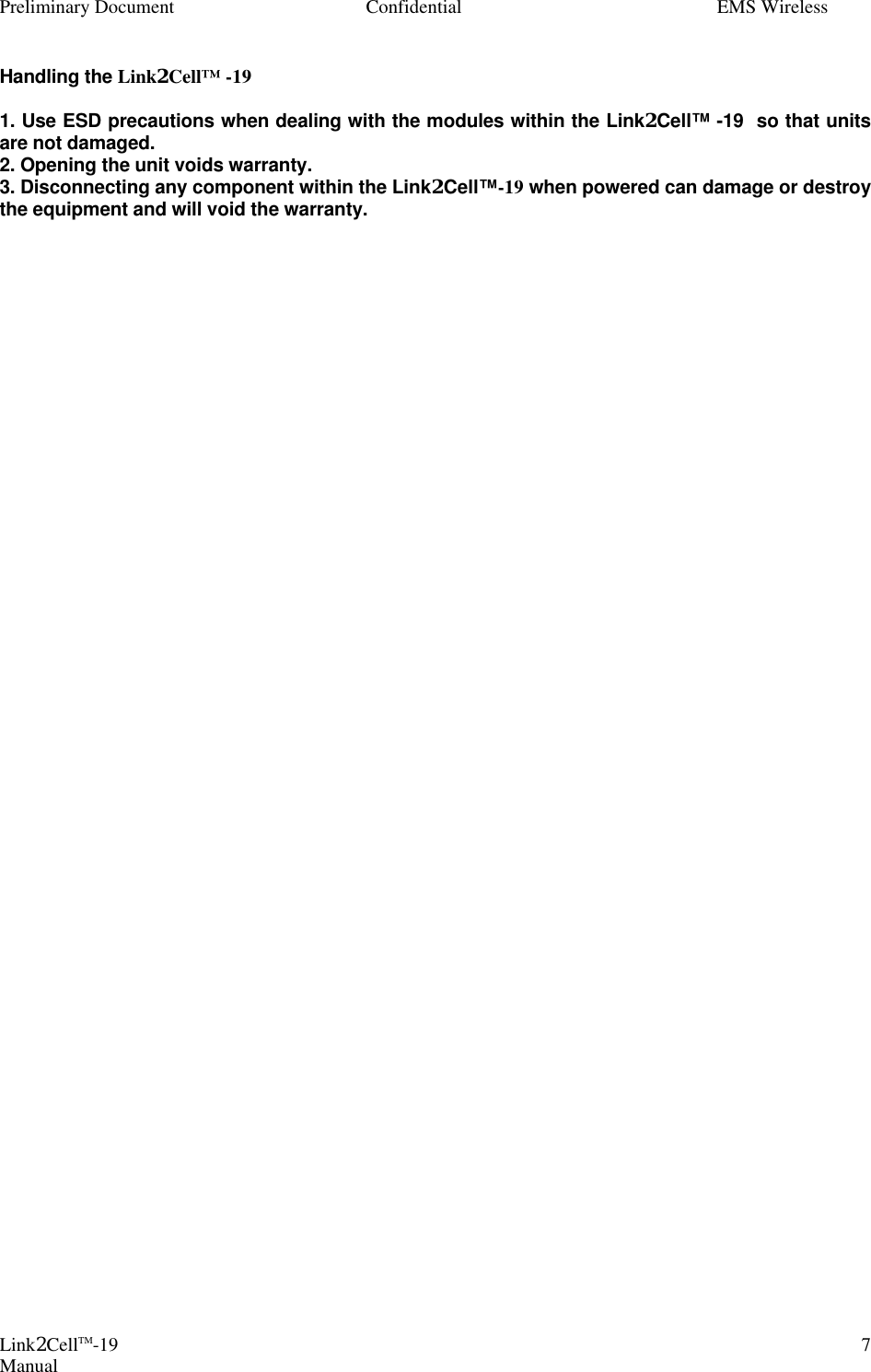 Preliminary Document Confidential EMS Wireless Link2CellTM-19 Manual 7Handling the Link2Cell™ -19   1. Use ESD precautions when dealing with the modules within the Link2Cell™ -19  so that units are not damaged.  2. Opening the unit voids warranty.  3. Disconnecting any component within the Link2Cell™-19 when powered can damage or destroy the equipment and will void the warranty.   