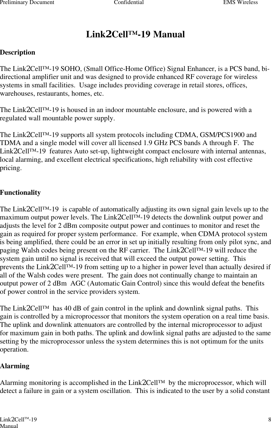 Preliminary Document Confidential EMS Wireless Link2CellTM-19 Manual 8 Link2Cell™-19 Manual  Description  The Link2Cell™-19 SOHO, (Small Office-Home Office) Signal Enhancer, is a PCS band, bi-directional amplifier unit and was designed to provide enhanced RF coverage for wireless systems in small facilities.  Usage includes providing coverage in retail stores, offices, warehouses, restaurants, homes, etc.    The Link2Cell™-19 is housed in an indoor mountable enclosure, and is powered with a regulated wall mountable power supply.    The Link2Cell™-19 supports all system protocols including CDMA, GSM/PCS1900 and TDMA and a single model will cover all licensed 1.9 GHz PCS bands A through F.  The Link2Cell™-19  features Auto set-up, lightweight compact enclosure with internal antennas, local alarming, and excellent electrical specifications, high reliability with cost effective pricing.     Functionality  The Link2Cell™-19  is capable of automatically adjusting its own signal gain levels up to the maximum output power levels. The Link2Cell™-19 detects the downlink output power and adjusts the level for 2 dBm composite output power and continues to monitor and reset the gain as required for proper system performance.  For example, when CDMA protocol system is being amplified, there could be an error in set up initially resulting from only pilot sync, and paging Walsh codes being present on the RF carrier.  The Link2Cell™-19 will reduce the system gain until no signal is received that will exceed the output power setting.  This prevents the Link2Cell™-19 from setting up to a higher in power level than actually desired if all of the Walsh codes were present.  The gain does not continually change to maintain an output power of 2 dBm  AGC (Automatic Gain Control) since this would defeat the benefits of power control in the service providers system.   The Link2Cell™  has 40 dB of gain control in the uplink and downlink signal paths.  This gain is controlled by a microprocessor that monitors the system operation on a real time basis.  The uplink and downlink attenuators are controlled by the internal microprocessor to adjust for maximum gain in both paths. The uplink and dowlink signal paths are adjusted to the same setting by the microprocessor unless the system determines this is not optimum for the units operation.    Alarming  Alarming monitoring is accomplished in the Link2Cell™  by the microprocessor, which will detect a failure in gain or a system oscillation.  This is indicated to the user by a solid constant 