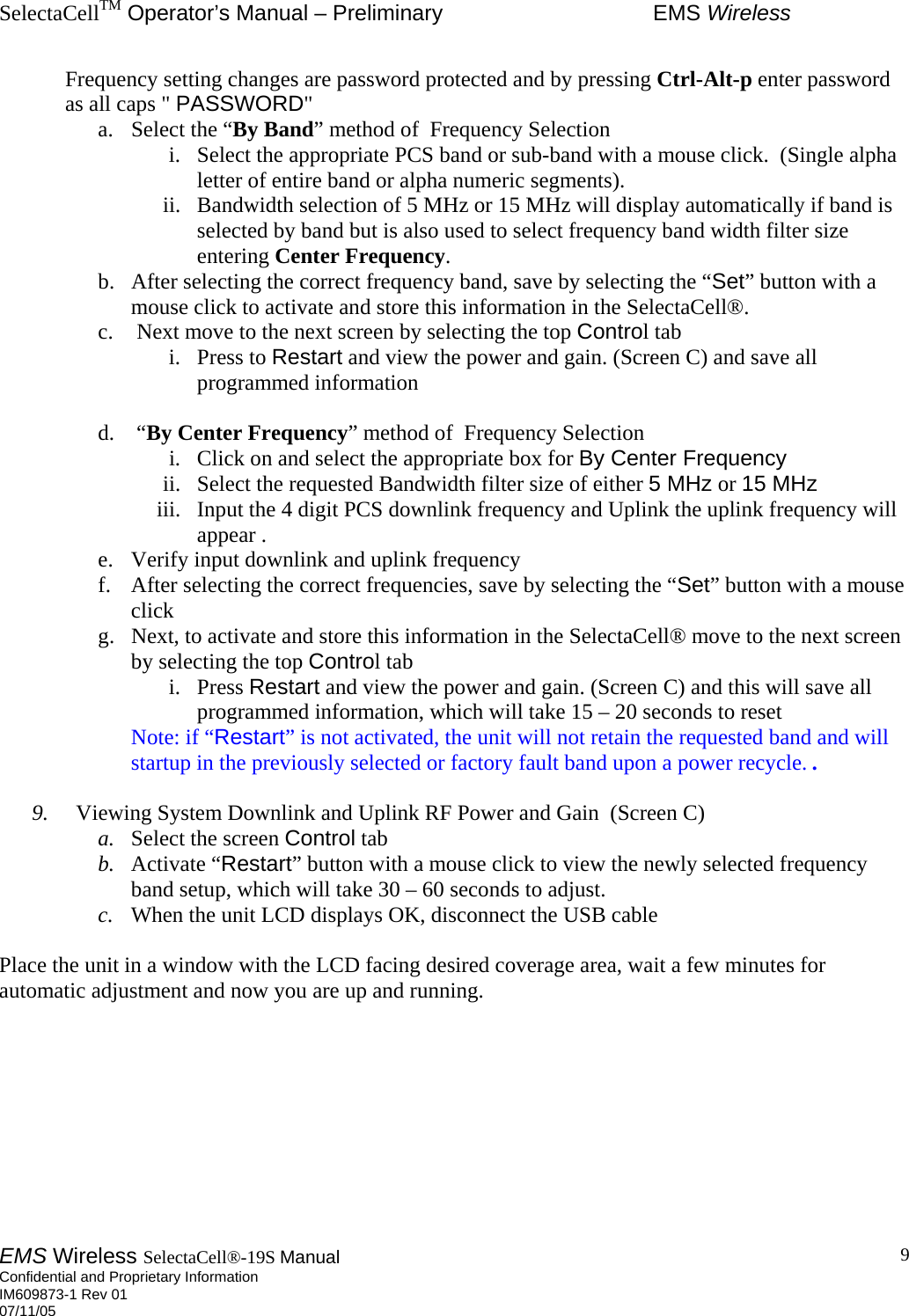 SelectaCellTM Operator’s Manual – Preliminary  EMS Wireless EMS Wireless SelectaCell®-19S Manual  Confidential and Proprietary Information    IM609873-1 Rev 01 07/11/05    9Frequency setting changes are password protected and by pressing Ctrl-Alt-p enter password as all caps &quot; PASSWORD&quot;   a.  Select the “By Band” method of  Frequency Selection i.  Select the appropriate PCS band or sub-band with a mouse click.  (Single alpha letter of entire band or alpha numeric segments).      ii.  Bandwidth selection of 5 MHz or 15 MHz will display automatically if band is selected by band but is also used to select frequency band width filter size entering Center Frequency.  b.  After selecting the correct frequency band, save by selecting the “Set” button with a mouse click to activate and store this information in the SelectaCell®.   c.   Next move to the next screen by selecting the top Control tab i. Press to Restart and view the power and gain. (Screen C) and save all programmed information  d.  “By Center Frequency” method of  Frequency Selection i.  Click on and select the appropriate box for By Center Frequency ii.  Select the requested Bandwidth filter size of either 5 MHz or 15 MHz  iii.  Input the 4 digit PCS downlink frequency and Uplink the uplink frequency will appear .   e.  Verify input downlink and uplink frequency   f.  After selecting the correct frequencies, save by selecting the “Set” button with a mouse click  g.  Next, to activate and store this information in the SelectaCell® move to the next screen by selecting the top Control tab i. Press Restart and view the power and gain. (Screen C) and this will save all programmed information, which will take 15 – 20 seconds to reset  Note: if “Restart” is not activated, the unit will not retain the requested band and will   startup in the previously selected or factory fault band upon a power recycle. .  9.    Viewing System Downlink and Uplink RF Power and Gain  (Screen C) a.  Select the screen Control tab  b.  Activate “Restart” button with a mouse click to view the newly selected frequency band setup, which will take 30 – 60 seconds to adjust. c.  When the unit LCD displays OK, disconnect the USB cable       Place the unit in a window with the LCD facing desired coverage area, wait a few minutes for automatic adjustment and now you are up and running.          