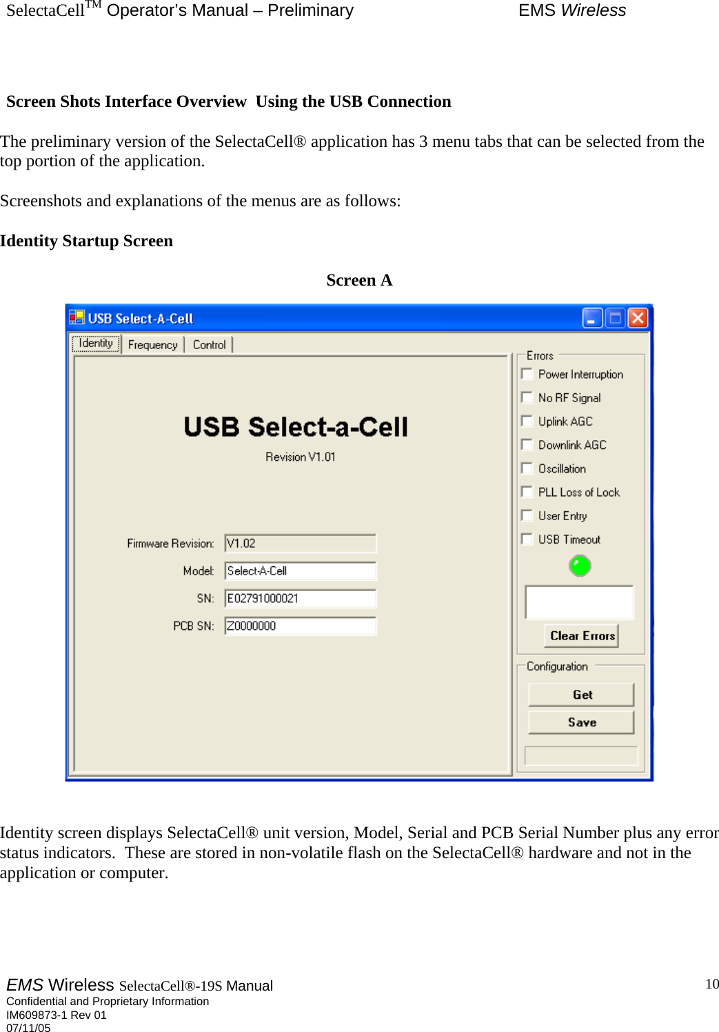 SelectaCellTM Operator’s Manual – Preliminary  EMS Wireless EMS Wireless SelectaCell®-19S Manual  Confidential and Proprietary Information    IM609873-1 Rev 01 07/11/05    10  Screen Shots Interface Overview  Using the USB Connection  The preliminary version of the SelectaCell® application has 3 menu tabs that can be selected from the top portion of the application.  Screenshots and explanations of the menus are as follows:  Identity Startup Screen  Screen A     Identity screen displays SelectaCell® unit version, Model, Serial and PCB Serial Number plus any error status indicators.  These are stored in non-volatile flash on the SelectaCell® hardware and not in the application or computer.     