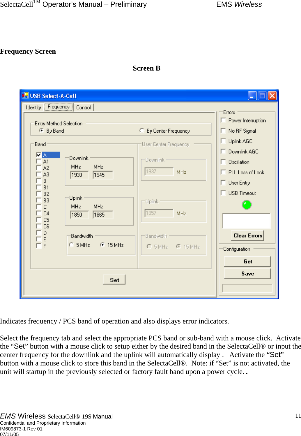 SelectaCellTM Operator’s Manual – Preliminary  EMS Wireless EMS Wireless SelectaCell®-19S Manual  Confidential and Proprietary Information    IM609873-1 Rev 01 07/11/05    11   Frequency Screen                                                                           Screen B      Indicates frequency / PCS band of operation and also displays error indicators.  Select the frequency tab and select the appropriate PCS band or sub-band with a mouse click.  Activate the “Set” button with a mouse click to setup either by the desired band in the SelectaCell® or input the center frequency for the downlink and the uplink will automatically display .   Activate the “Set” button with a mouse click to store this band in the SelectaCell®.  Note: if “Set” is not activated, the unit will startup in the previously selected or factory fault band upon a power cycle. .     