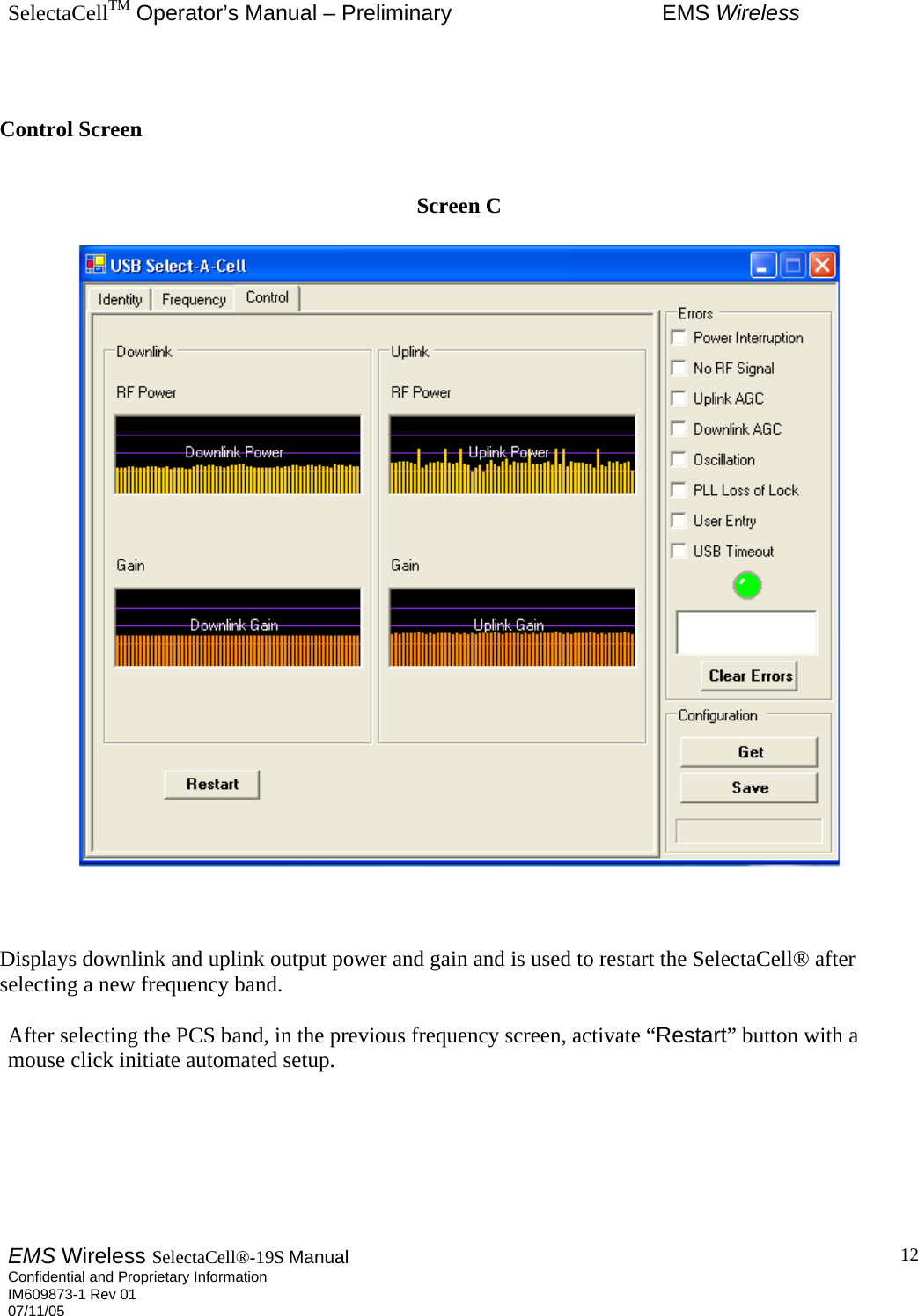 SelectaCellTM Operator’s Manual – Preliminary  EMS Wireless EMS Wireless SelectaCell®-19S Manual  Confidential and Proprietary Information    IM609873-1 Rev 01 07/11/05    12  Control Screen   Screen C      Displays downlink and uplink output power and gain and is used to restart the SelectaCell® after selecting a new frequency band.    After selecting the PCS band, in the previous frequency screen, activate “Restart” button with a mouse click initiate automated setup.    