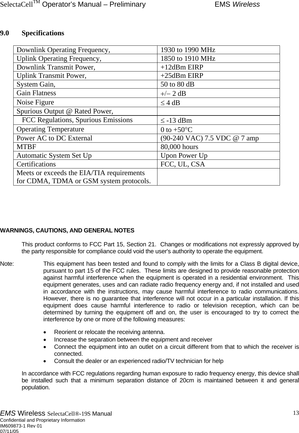 SelectaCellTM Operator’s Manual – Preliminary  EMS Wireless EMS Wireless SelectaCell®-19S Manual  Confidential and Proprietary Information    IM609873-1 Rev 01 07/11/05    13 9.0 Specifications  Downlink Operating Frequency,                     1930 to 1990 MHz Uplink Operating Frequency,                         1850 to 1910 MHz Downlink Transmit Power,                               +12dBm EIRP Uplink Transmit Power,                                    +25dBm EIRP System Gain,                                                    50 to 80 dB Gain Flatness  +/− 2 dB Noise Figure  ≤ 4 dB Spurious Output @ Rated Power,                    FCC Regulations, Spurious Emissions  ≤ -13 dBm Operating Temperature  0 to +50°C Power AC to DC External  (90-240 VAC) 7.5 VDC @ 7 amp MTBF                                                              80,000 hours Automatic System Set Up  Upon Power Up Certifications  FCC, UL, CSA Meets or exceeds the EIA/TIA requirements for CDMA, TDMA or GSM system protocols.          WARNINGS, CAUTIONS, AND GENERAL NOTES    This product conforms to FCC Part 15, Section 21.  Changes or modifications not expressly approved by the party responsible for compliance could void the user&apos;s authority to operate the equipment.  Note:     This equipment has been tested and found to comply with the limits for a Class B digital device, pursuant to part 15 of the FCC rules.  These limits are designed to provide reasonable protection against harmful interference when the equipment is operated in a residential environment.  This equipment generates, uses and can radiate radio frequency energy and, if not installed and used in accordance with the instructions, may cause harmful interference to radio communications. However, there is no guarantee that interference will not occur in a particular installation. If this equipment does cause harmful interference to radio or television reception, which can be determined by turning the equipment off and on, the user is encouraged to try to correct the interference by one or more of the following measures:  •  Reorient or relocate the receiving antenna.  •  Increase the separation between the equipment and receiver •  Connect the equipment into an outlet on a circuit different from that to which the receiver is connected.  •  Consult the dealer or an experienced radio/TV technician for help  In accordance with FCC regulations regarding human exposure to radio frequency energy, this device shall be installed such that a minimum separation distance of 20cm is maintained between it and general population.   