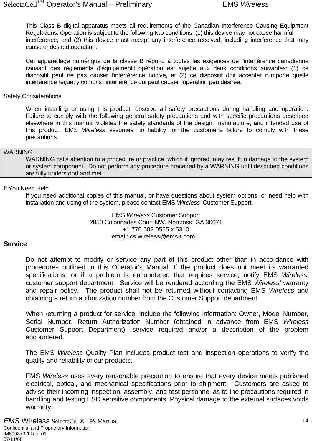 SelectaCellTM Operator’s Manual – Preliminary  EMS Wireless EMS Wireless SelectaCell®-19S Manual  Confidential and Proprietary Information    IM609873-1 Rev 01 07/11/05    14This Class B digital apparatus meets all requirements of the Canadian Interference Causing Equipment Regulations. Operation is subject to the following two conditions: (1) this device may not cause harmful  interference, and (2) this device must accept any interference received, including interference that may cause undesired operation.   Cet appareillage numérique de la classe B répond à toutes les exigences de l&apos;interférence canadienne causant des règlements d&apos;équipement.L&apos;opération est sujette aux deux conditions suivantes: (1) ce dispositif peut ne pas causer l&apos;interférence nocive, et (2) ce dispositif doit accepter n&apos;importe quelle interférence reçue, y compris l&apos;interférence qui peut causer l&apos;opération peu désirée.  Safety Considerations     When installing or using this product, observe all safety precautions during handling and operation.  Failure to comply with the following general safety precautions and with specific precautions described elsewhere in this manual violates the safety standards of the design, manufacture, and intended use of this product. EMS Wireless assumes no liability for the customer&apos;s failure to comply with these precautions.  WARNING   WARNING calls attention to a procedure or practice, which if ignored, may result in damage to the system or system component.  Do not perform any procedure preceded by a WARNING until described conditions are fully understood and met.  If You Need Help   If you need additional copies of this manual, or have questions about system options, or need help with installation and using of the system, please contact EMS Wireless’ Customer Support.       EMS Wireless Customer Support 2850 Colonnades Court NW, Norcross, GA 30071 +1 770.582.0555 x 5310 email: cs.wireless@ems-t.com   Service   Do not attempt to modify or service any part of this product other than in accordance with procedures outlined in this Operator&apos;s Manual. If the product does not meet its warranted specifications, or if a problem is encountered that requires service, notify EMS Wireless’ customer support department.  Service will be rendered according the EMS Wireless’ warranty and repair policy.  The product shall not be returned without contacting EMS Wireless and obtaining a return authorization number from the Customer Support department.     When returning a product for service, include the following information: Owner, Model Number, Serial Number, Return Authorization Number (obtained in advance from EMS Wireless Customer Support Department), service required and/or a description of the problem encountered.   The EMS Wireless Quality Plan includes product test and inspection operations to verify the quality and reliability of our products.   EMS Wireless uses every reasonable precaution to ensure that every device meets published electrical, optical, and mechanical specifications prior to shipment.  Customers are asked to advise their incoming inspection, assembly, and test personnel as to the precautions required in handling and testing ESD sensitive components. Physical damage to the external surfaces voids warranty. 