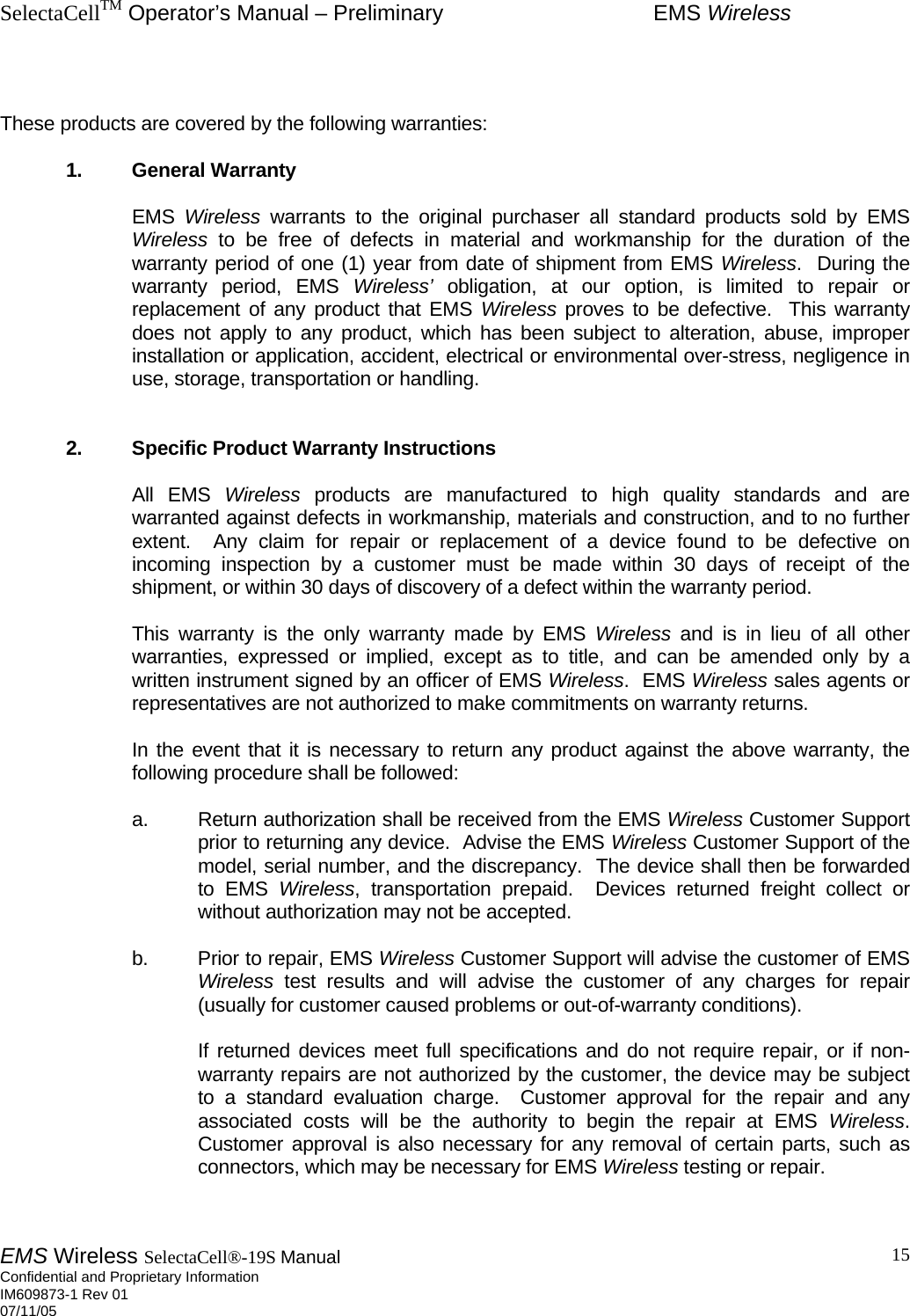 SelectaCellTM Operator’s Manual – Preliminary  EMS Wireless EMS Wireless SelectaCell®-19S Manual  Confidential and Proprietary Information    IM609873-1 Rev 01 07/11/05    15   These products are covered by the following warranties:   1. General Warranty    EMS Wireless warrants to the original purchaser all standard products sold by EMS Wireless to be free of defects in material and workmanship for the duration of the warranty period of one (1) year from date of shipment from EMS Wireless.  During the warranty period, EMS Wireless’ obligation, at our option, is limited to repair or replacement of any product that EMS Wireless proves to be defective.  This warranty does not apply to any product, which has been subject to alteration, abuse, improper installation or application, accident, electrical or environmental over-stress, negligence in use, storage, transportation or handling.      2.  Specific Product Warranty Instructions    All EMS Wireless products are manufactured to high quality standards and are warranted against defects in workmanship, materials and construction, and to no further extent.  Any claim for repair or replacement of a device found to be defective on incoming inspection by a customer must be made within 30 days of receipt of the shipment, or within 30 days of discovery of a defect within the warranty period.      This warranty is the only warranty made by EMS Wireless and is in lieu of all other warranties, expressed or implied, except as to title, and can be amended only by a written instrument signed by an officer of EMS Wireless.  EMS Wireless sales agents or representatives are not authorized to make commitments on warranty returns.      In the event that it is necessary to return any product against the above warranty, the following procedure shall be followed:      a.  Return authorization shall be received from the EMS Wireless Customer Support prior to returning any device.  Advise the EMS Wireless Customer Support of the model, serial number, and the discrepancy.  The device shall then be forwarded to EMS Wireless, transportation prepaid.  Devices returned freight collect or without authorization may not be accepted.    b. Prior to repair, EMS Wireless Customer Support will advise the customer of EMS Wireless test results and will advise the customer of any charges for repair (usually for customer caused problems or out-of-warranty conditions).        If returned devices meet full specifications and do not require repair, or if non-warranty repairs are not authorized by the customer, the device may be subject to a standard evaluation charge.  Customer approval for the repair and any associated costs will be the authority to begin the repair at EMS Wireless.  Customer approval is also necessary for any removal of certain parts, such as connectors, which may be necessary for EMS Wireless testing or repair.  