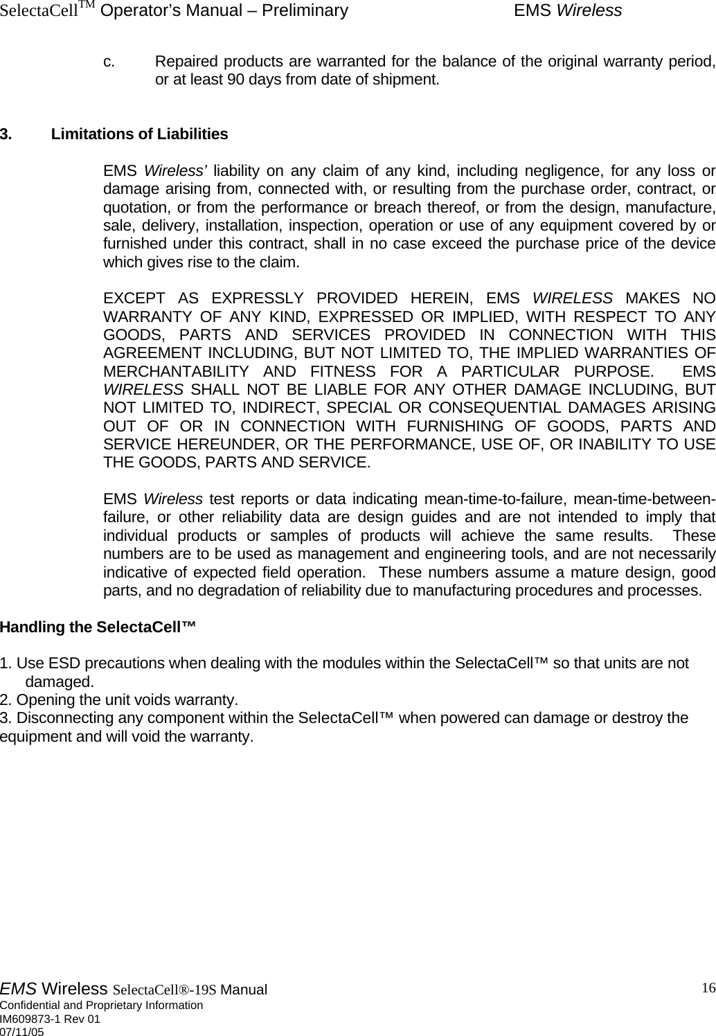 SelectaCellTM Operator’s Manual – Preliminary  EMS Wireless EMS Wireless SelectaCell®-19S Manual  Confidential and Proprietary Information    IM609873-1 Rev 01 07/11/05    16    c.  Repaired products are warranted for the balance of the original warranty period, or at least 90 days from date of shipment.    3.  Limitations of Liabilities    EMS Wireless’ liability on any claim of any kind, including negligence, for any loss or damage arising from, connected with, or resulting from the purchase order, contract, or quotation, or from the performance or breach thereof, or from the design, manufacture, sale, delivery, installation, inspection, operation or use of any equipment covered by or furnished under this contract, shall in no case exceed the purchase price of the device which gives rise to the claim.       EXCEPT AS EXPRESSLY PROVIDED HEREIN, EMS WIRELESS MAKES NO WARRANTY OF ANY KIND, EXPRESSED OR IMPLIED, WITH RESPECT TO ANY GOODS, PARTS AND SERVICES PROVIDED IN CONNECTION WITH THIS AGREEMENT INCLUDING, BUT NOT LIMITED TO, THE IMPLIED WARRANTIES OF MERCHANTABILITY AND FITNESS FOR A PARTICULAR PURPOSE.  EMS WIRELESS SHALL NOT BE LIABLE FOR ANY OTHER DAMAGE INCLUDING, BUT NOT LIMITED TO, INDIRECT, SPECIAL OR CONSEQUENTIAL DAMAGES ARISING OUT OF OR IN CONNECTION WITH FURNISHING OF GOODS, PARTS AND SERVICE HEREUNDER, OR THE PERFORMANCE, USE OF, OR INABILITY TO USE THE GOODS, PARTS AND SERVICE.    EMS Wireless test reports or data indicating mean-time-to-failure, mean-time-between-failure, or other reliability data are design guides and are not intended to imply that individual products or samples of products will achieve the same results.  These numbers are to be used as management and engineering tools, and are not necessarily indicative of expected field operation.  These numbers assume a mature design, good parts, and no degradation of reliability due to manufacturing procedures and processes.  Handling the SelectaCell™   1. Use ESD precautions when dealing with the modules within the SelectaCell™ so that units are not damaged.  2. Opening the unit voids warranty.  3. Disconnecting any component within the SelectaCell™ when powered can damage or destroy the equipment and will void the warranty.             