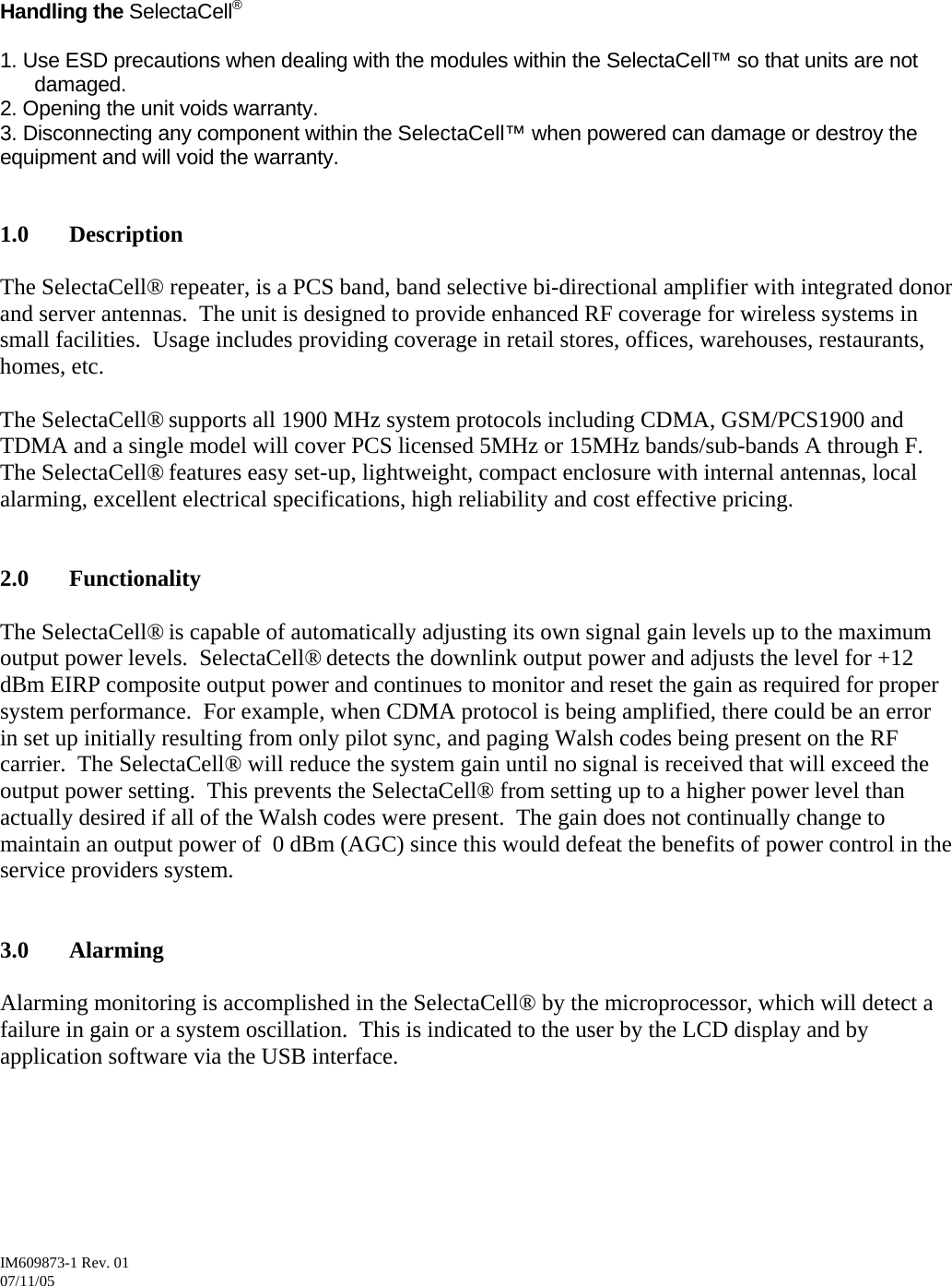 IM609873-1 Rev. 01       07/11/05  Handling the SelectaCell®  1. Use ESD precautions when dealing with the modules within the SelectaCell™ so that units are not damaged.  2. Opening the unit voids warranty.  3. Disconnecting any component within the SelectaCell™ when powered can damage or destroy the equipment and will void the warranty.     1.0 Description  The SelectaCell® repeater, is a PCS band, band selective bi-directional amplifier with integrated donor and server antennas.  The unit is designed to provide enhanced RF coverage for wireless systems in small facilities.  Usage includes providing coverage in retail stores, offices, warehouses, restaurants, homes, etc.    The SelectaCell® supports all 1900 MHz system protocols including CDMA, GSM/PCS1900 and TDMA and a single model will cover PCS licensed 5MHz or 15MHz bands/sub-bands A through F.  The SelectaCell® features easy set-up, lightweight, compact enclosure with internal antennas, local alarming, excellent electrical specifications, high reliability and cost effective pricing.   2.0 Functionality  The SelectaCell® is capable of automatically adjusting its own signal gain levels up to the maximum output power levels.  SelectaCell® detects the downlink output power and adjusts the level for +12 dBm EIRP composite output power and continues to monitor and reset the gain as required for proper system performance.  For example, when CDMA protocol is being amplified, there could be an error in set up initially resulting from only pilot sync, and paging Walsh codes being present on the RF carrier.  The SelectaCell® will reduce the system gain until no signal is received that will exceed the output power setting.  This prevents the SelectaCell® from setting up to a higher power level than actually desired if all of the Walsh codes were present.  The gain does not continually change to maintain an output power of  0 dBm (AGC) since this would defeat the benefits of power control in the service providers system.    3.0 Alarming  Alarming monitoring is accomplished in the SelectaCell® by the microprocessor, which will detect a failure in gain or a system oscillation.  This is indicated to the user by the LCD display and by application software via the USB interface.       