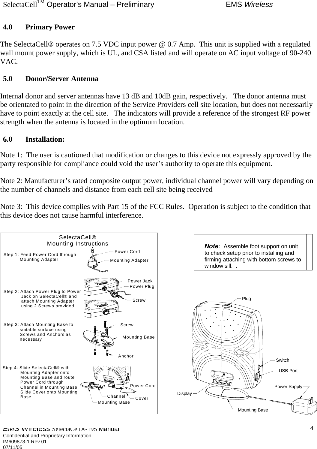 SelectaCellTM Operator’s Manual – Preliminary  EMS Wireless EMS Wireless SelectaCell®-19S Manual  Confidential and Proprietary Information    IM609873-1 Rev 01 07/11/05    4SelectaCell®Mounting InstructionsStep 1: Feed Power Cord through            Mounting AdapterStep 2: Attach Power Plug to Power             Jack on SelectaCell® and             attach Mounting Adapter             using 2 Screws providedStep 3: Attach Mounting Base to            suitable surface using            Screws and Anchors as            necessaryStep 4: Slide SelectaCell® with             Mounting Adapter onto             Mounting Base and route             Power Cord through             Channel in Mounting Base.             Slide Cover onto Mounting             Base.Mounting AdapterPower CordPower PlugPower JackMounting BaseScrewAnchorScrewMounting Base CoverPower CordChannelSwitchUSB PortMounting BasePower SupplyPlugDisplay4.0 Primary Power  The SelectaCell® operates on 7.5 VDC input power @ 0.7 Amp.  This unit is supplied with a regulated wall mount power supply, which is UL, and CSA listed and will operate on AC input voltage of 90-240 VAC.  5.0 Donor/Server Antenna  Internal donor and server antennas have 13 dB and 10dB gain, respectively.   The donor antenna must be orientated to point in the direction of the Service Providers cell site location, but does not necessarily have to point exactly at the cell site.   The indicators will provide a reference of the strongest RF power strength when the antenna is located in the optimum location.  6.0 Installation:  Note 1:  The user is cautioned that modification or changes to this device not expressly approved by the party responsible for compliance could void the user’s authority to operate this equipment.  Note 2: Manufacturer’s rated composite output power, individual channel power will vary depending on the number of channels and distance from each cell site being received  Note 3:  This device complies with Part 15 of the FCC Rules.  Operation is subject to the condition that this device does not cause harmful interference.                          Note:  Assemble foot support on unit to check setup prior to installing and firming attaching with bottom screws to window sill..