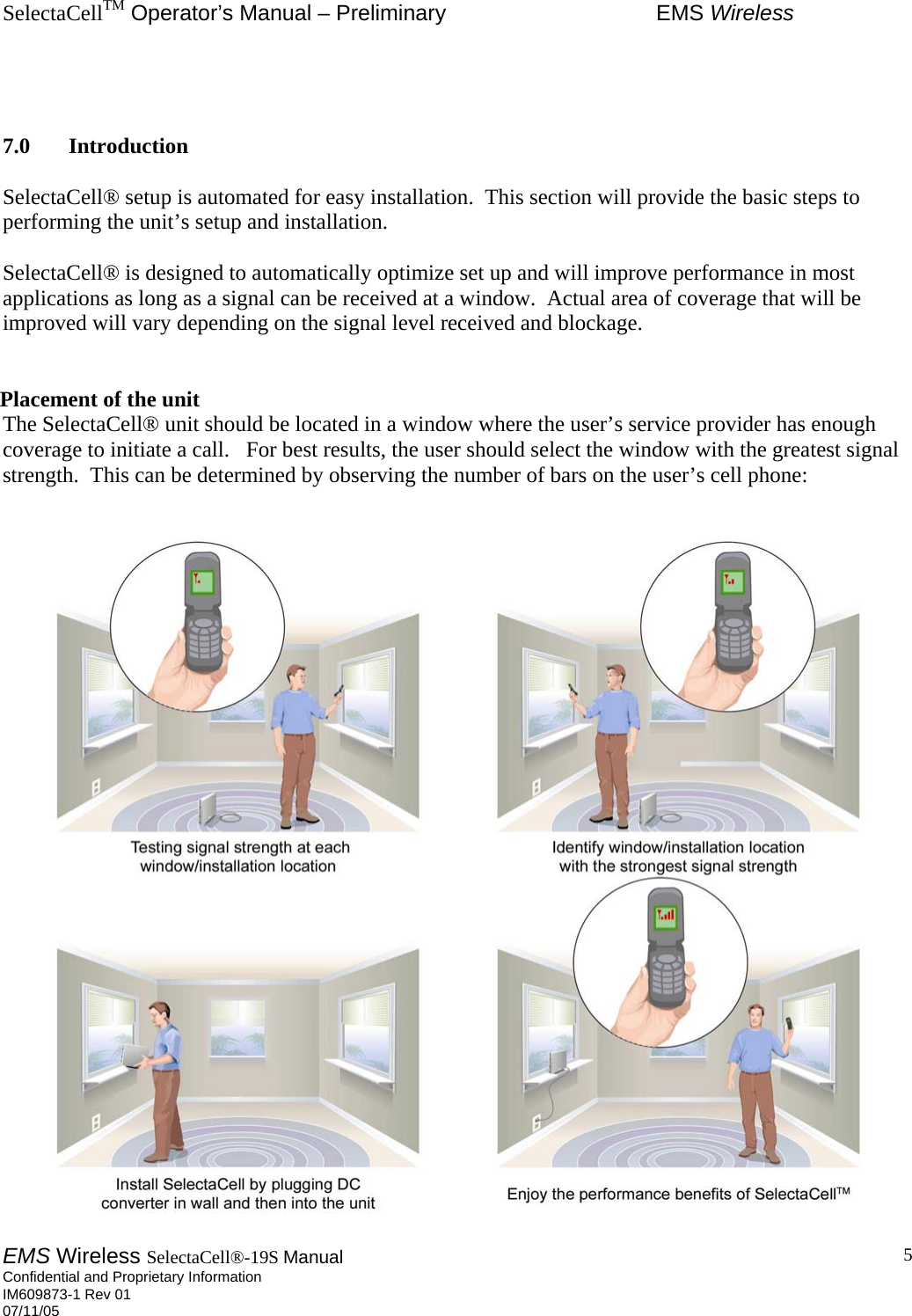 SelectaCellTM Operator’s Manual – Preliminary  EMS Wireless EMS Wireless SelectaCell®-19S Manual  Confidential and Proprietary Information    IM609873-1 Rev 01 07/11/05    5   7.0 Introduction  SelectaCell® setup is automated for easy installation.  This section will provide the basic steps to performing the unit’s setup and installation.  SelectaCell® is designed to automatically optimize set up and will improve performance in most applications as long as a signal can be received at a window.  Actual area of coverage that will be improved will vary depending on the signal level received and blockage.    Placement of the unit The SelectaCell® unit should be located in a window where the user’s service provider has enough coverage to initiate a call.   For best results, the user should select the window with the greatest signal strength.  This can be determined by observing the number of bars on the user’s cell phone:   