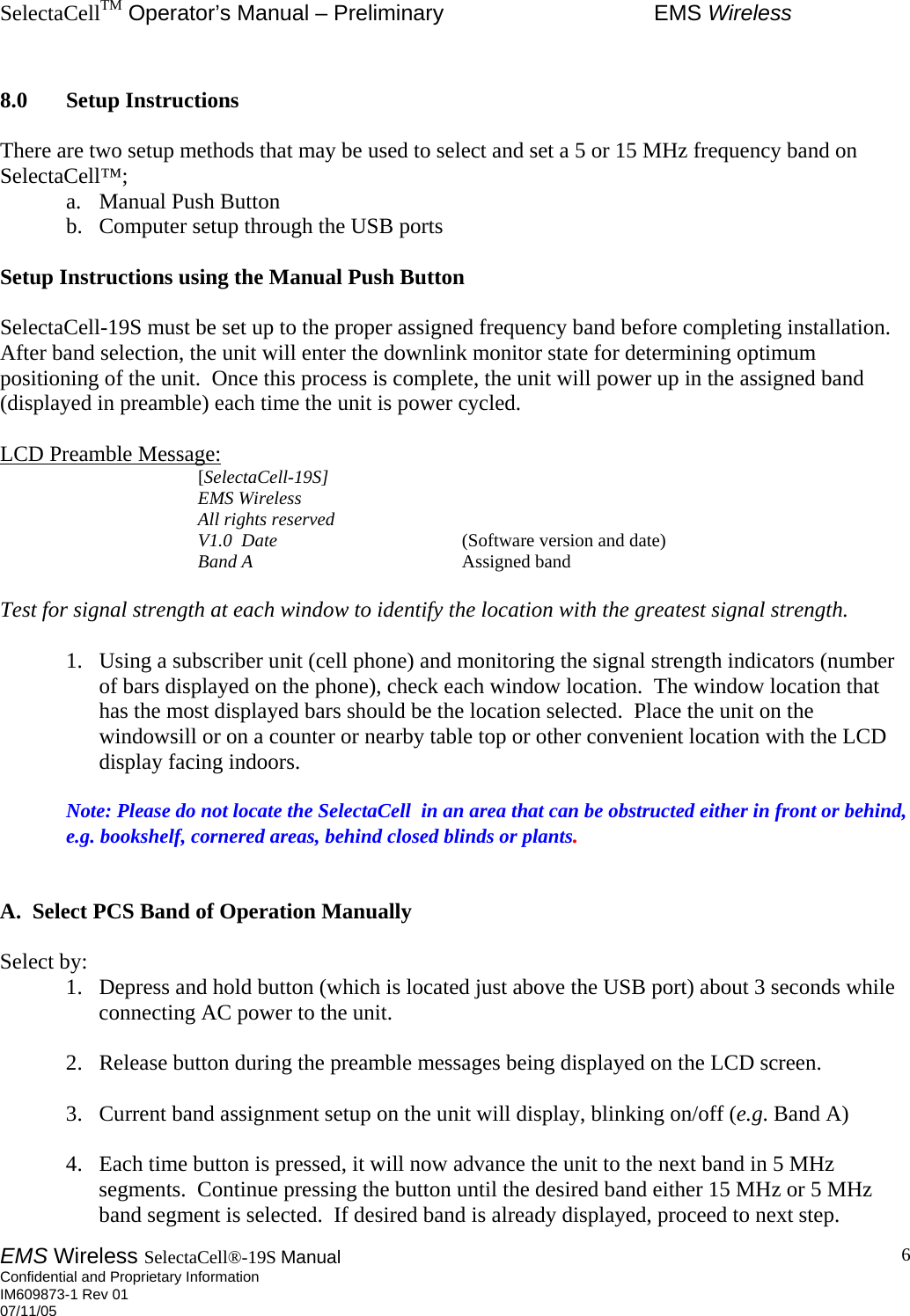 SelectaCellTM Operator’s Manual – Preliminary  EMS Wireless EMS Wireless SelectaCell®-19S Manual  Confidential and Proprietary Information    IM609873-1 Rev 01 07/11/05    6 8.0 Setup Instructions  There are two setup methods that may be used to select and set a 5 or 15 MHz frequency band on SelectaCell™; a.  Manual Push Button  b.  Computer setup through the USB ports  Setup Instructions using the Manual Push Button  SelectaCell-19S must be set up to the proper assigned frequency band before completing installation.  After band selection, the unit will enter the downlink monitor state for determining optimum positioning of the unit.  Once this process is complete, the unit will power up in the assigned band (displayed in preamble) each time the unit is power cycled.  LCD Preamble Message:    [SelectaCell-19S]    EMS Wireless    All rights reserved    V1.0  Date     (Software version and date)    Band A    Assigned band  Test for signal strength at each window to identify the location with the greatest signal strength.     1.  Using a subscriber unit (cell phone) and monitoring the signal strength indicators (number of bars displayed on the phone), check each window location.  The window location that has the most displayed bars should be the location selected.  Place the unit on the windowsill or on a counter or nearby table top or other convenient location with the LCD display facing indoors.  Note: Please do not locate the SelectaCell  in an area that can be obstructed either in front or behind, e.g. bookshelf, cornered areas, behind closed blinds or plants.   A.  Select PCS Band of Operation Manually  Select by: 1.  Depress and hold button (which is located just above the USB port) about 3 seconds while connecting AC power to the unit.  2.  Release button during the preamble messages being displayed on the LCD screen.  3.  Current band assignment setup on the unit will display, blinking on/off (e.g. Band A)  4.  Each time button is pressed, it will now advance the unit to the next band in 5 MHz segments.  Continue pressing the button until the desired band either 15 MHz or 5 MHz band segment is selected.  If desired band is already displayed, proceed to next step. 