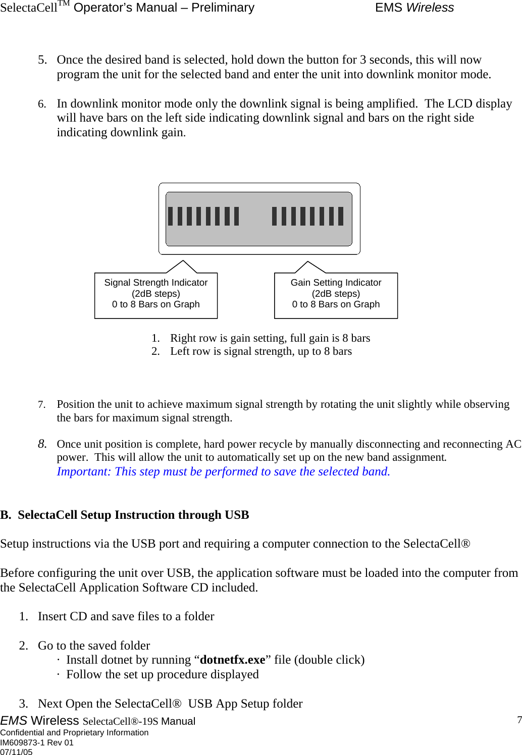 SelectaCellTM Operator’s Manual – Preliminary  EMS Wireless EMS Wireless SelectaCell®-19S Manual  Confidential and Proprietary Information    IM609873-1 Rev 01 07/11/05    7 5.  Once the desired band is selected, hold down the button for 3 seconds, this will now program the unit for the selected band and enter the unit into downlink monitor mode.  6.  In downlink monitor mode only the downlink signal is being amplified.  The LCD display will have bars on the left side indicating downlink signal and bars on the right side indicating downlink gain.          1.  Right row is gain setting, full gain is 8 bars 2.  Left row is signal strength, up to 8 bars      7.  Position the unit to achieve maximum signal strength by rotating the unit slightly while observing the bars for maximum signal strength.  8.  Once unit position is complete, hard power recycle by manually disconnecting and reconnecting AC power.  This will allow the unit to automatically set up on the new band assignment. Important: This step must be performed to save the selected band.   B.  SelectaCell Setup Instruction through USB  Setup instructions via the USB port and requiring a computer connection to the SelectaCell®  Before configuring the unit over USB, the application software must be loaded into the computer from the SelectaCell Application Software CD included.  1.  Insert CD and save files to a folder  2.  Go to the saved folder ·  Install dotnet by running “dotnetfx.exe” file (double click) ·  Follow the set up procedure displayed  3.  Next Open the SelectaCell®  USB App Setup folder Signal Strength Indicator (2dB steps) 0 to 8 Bars on Graph Gain Setting Indicator (2dB steps) 0 to 8 Bars on Graph 