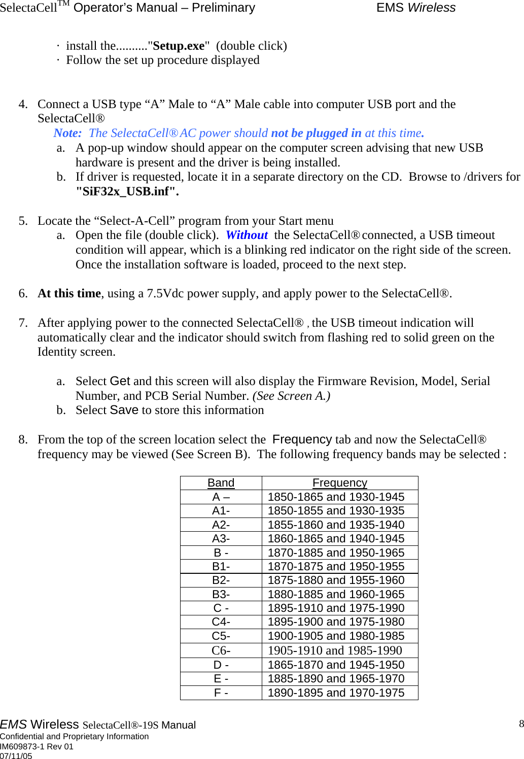 SelectaCellTM Operator’s Manual – Preliminary  EMS Wireless EMS Wireless SelectaCell®-19S Manual  Confidential and Proprietary Information    IM609873-1 Rev 01 07/11/05    8·  install the..........&quot;Setup.exe&quot;  (double click)  ·  Follow the set up procedure displayed   4.  Connect a USB type “A” Male to “A” Male cable into computer USB port and the SelectaCell®               Note:  The SelectaCell® AC power should not be plugged in at this time.  a.  A pop-up window should appear on the computer screen advising that new USB hardware is present and the driver is being installed.  b.  If driver is requested, locate it in a separate directory on the CD.  Browse to /drivers for &quot;SiF32x_USB.inf&quot;.  5.  Locate the “Select-A-Cell” program from your Start menu a.  Open the file (double click).  Without  the SelectaCell® connected, a USB timeout condition will appear, which is a blinking red indicator on the right side of the screen.  Once the installation software is loaded, proceed to the next step.  6.  At this time, using a 7.5Vdc power supply, and apply power to the SelectaCell®.    7.  After applying power to the connected SelectaCell®  , the USB timeout indication will automatically clear and the indicator should switch from flashing red to solid green on the Identity screen.    a. Select Get and this screen will also display the Firmware Revision, Model, Serial Number, and PCB Serial Number. (See Screen A.)   b. Select Save to store this information  8.  From the top of the screen location select the  Frequency tab and now the SelectaCell® frequency may be viewed (See Screen B).  The following frequency bands may be selected :  Band Frequency A – 1850-1865 and 1930-1945 A1- 1850-1855 and 1930-1935 A2- 1855-1860 and 1935-1940 A3- 1860-1865 and 1940-1945 B - 1870-1885 and 1950-1965 B1- 1870-1875 and 1950-1955 B2- 1875-1880 and 1955-1960 B3- 1880-1885 and 1960-1965 C - 1895-1910 and 1975-1990 C4- 1895-1900 and 1975-1980 C5- 1900-1905 and 1980-1985 C6-  1905-1910 and 1985-1990 D - 1865-1870 and 1945-1950 E - 1885-1890 and 1965-1970 F - 1890-1895 and 1970-1975  