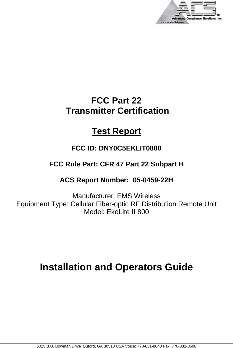                                             5015 B.U. Bowman Drive  Buford, GA 30518 USA Voice: 770-831-8048 Fax: 770-831-8598   FCC Part 22  Transmitter Certification  Test Report  FCC ID: DNY0C5EKLIT0800  FCC Rule Part: CFR 47 Part 22 Subpart H  ACS Report Number:  05-0459-22H   Manufacturer: EMS Wireless Equipment Type: Cellular Fiber-optic RF Distribution Remote Unit Model: EkoLite II 800     Installation and Operators Guide 