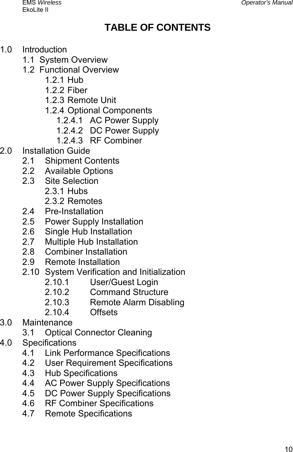 EMS Wireless  Operator’s Manual EkoLite II   10TABLE OF CONTENTS  1.0 Introduction 1.1  System Overview 1.2  Functional Overview 1.2.1 Hub 1.2.2 Fiber 1.2.3 Remote Unit 1.2.4 Optional Components 1.2.4.1  AC Power Supply 1.2.4.2  DC Power Supply 1.2.4.3 RF Combiner 2.0 Installation Guide 2.1 Shipment Contents 2.2 Available Options 2.3 Site Selection 2.3.1 Hubs 2.3.2 Remotes 2.4 Pre-Installation 2.5  Power Supply Installation 2.6  Single Hub Installation 2.7  Multiple Hub Installation 2.8 Combiner Installation 2.9 Remote Installation 2.10  System Verification and Initialization 2.10.1 User/Guest Login 2.10.2 Command Structure 2.10.3  Remote Alarm Disabling 2.10.4 Offsets 3.0 Maintenance 3.1  Optical Connector Cleaning 4.0 Specifications 4.1  Link Performance Specifications 4.2  User Requirement Specifications 4.3 Hub Specifications 4.4  AC Power Supply Specifications 4.5  DC Power Supply Specifications 4.6  RF Combiner Specifications 4.7 Remote Specifications 