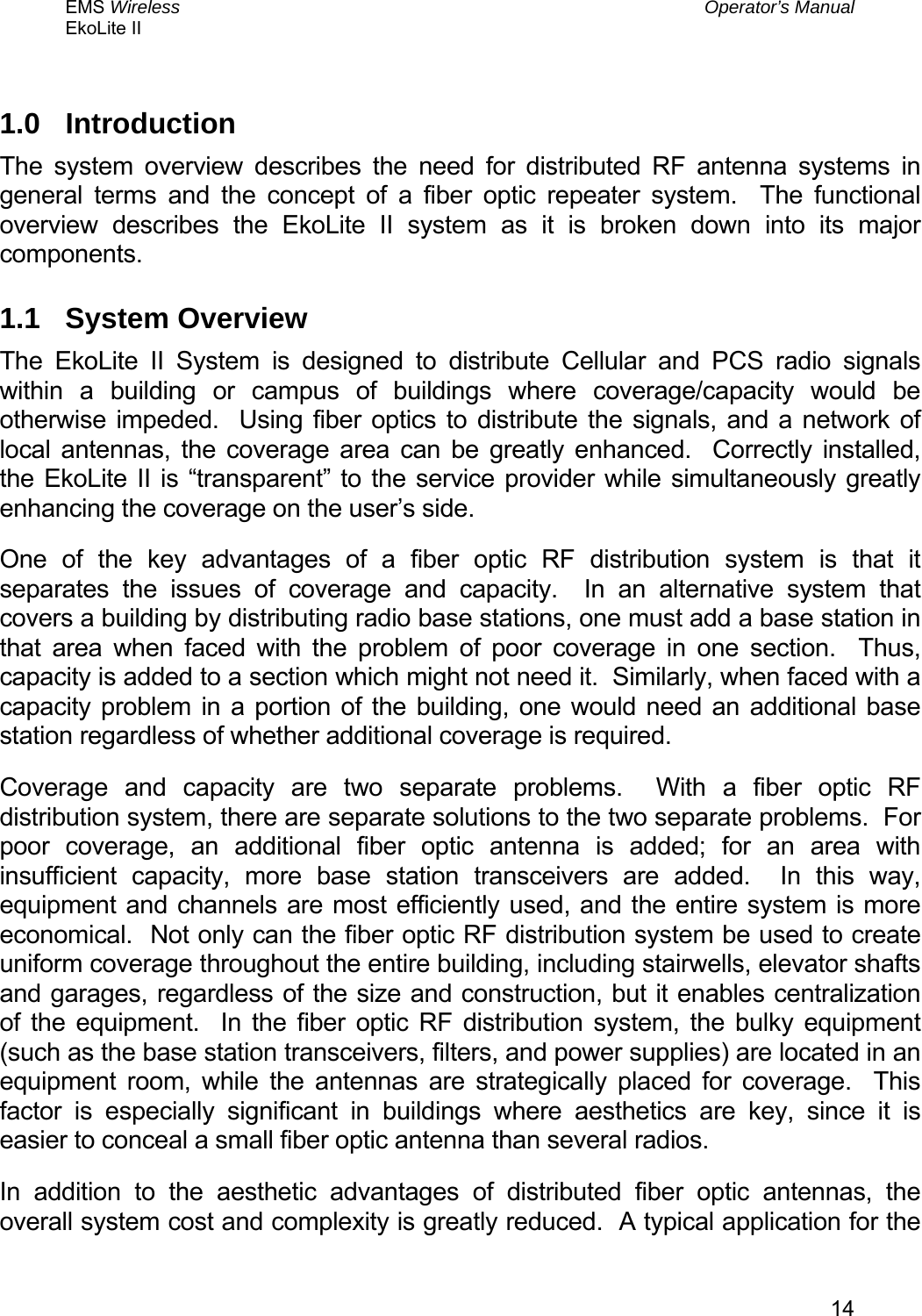 EMS Wireless  Operator’s Manual EkoLite II   141.0 Introduction The system overview describes the need for distributed RF antenna systems in general terms and the concept of a fiber optic repeater system.  The functional overview describes the EkoLite II system as it is broken down into its major components. 1.1 System Overview The EkoLite II System is designed to distribute Cellular and PCS radio signals within a building or campus of buildings where coverage/capacity would be otherwise impeded.  Using fiber optics to distribute the signals, and a network of local antennas, the coverage area can be greatly enhanced.  Correctly installed, the EkoLite II is “transparent” to the service provider while simultaneously greatly enhancing the coverage on the user’s side. One of the key advantages of a fiber optic RF distribution system is that it separates the issues of coverage and capacity.  In an alternative system that covers a building by distributing radio base stations, one must add a base station in that area when faced with the problem of poor coverage in one section.  Thus, capacity is added to a section which might not need it.  Similarly, when faced with a capacity problem in a portion of the building, one would need an additional base station regardless of whether additional coverage is required. Coverage and capacity are two separate problems.  With a fiber optic RF distribution system, there are separate solutions to the two separate problems.  For poor coverage, an additional fiber optic antenna is added; for an area with insufficient capacity, more base station transceivers are added.  In this way, equipment and channels are most efficiently used, and the entire system is more economical.  Not only can the fiber optic RF distribution system be used to create uniform coverage throughout the entire building, including stairwells, elevator shafts and garages, regardless of the size and construction, but it enables centralization of the equipment.  In the fiber optic RF distribution system, the bulky equipment (such as the base station transceivers, filters, and power supplies) are located in an equipment room, while the antennas are strategically placed for coverage.  This factor is especially significant in buildings where aesthetics are key, since it is easier to conceal a small fiber optic antenna than several radios. In addition to the aesthetic advantages of distributed fiber optic antennas, the overall system cost and complexity is greatly reduced.  A typical application for the 