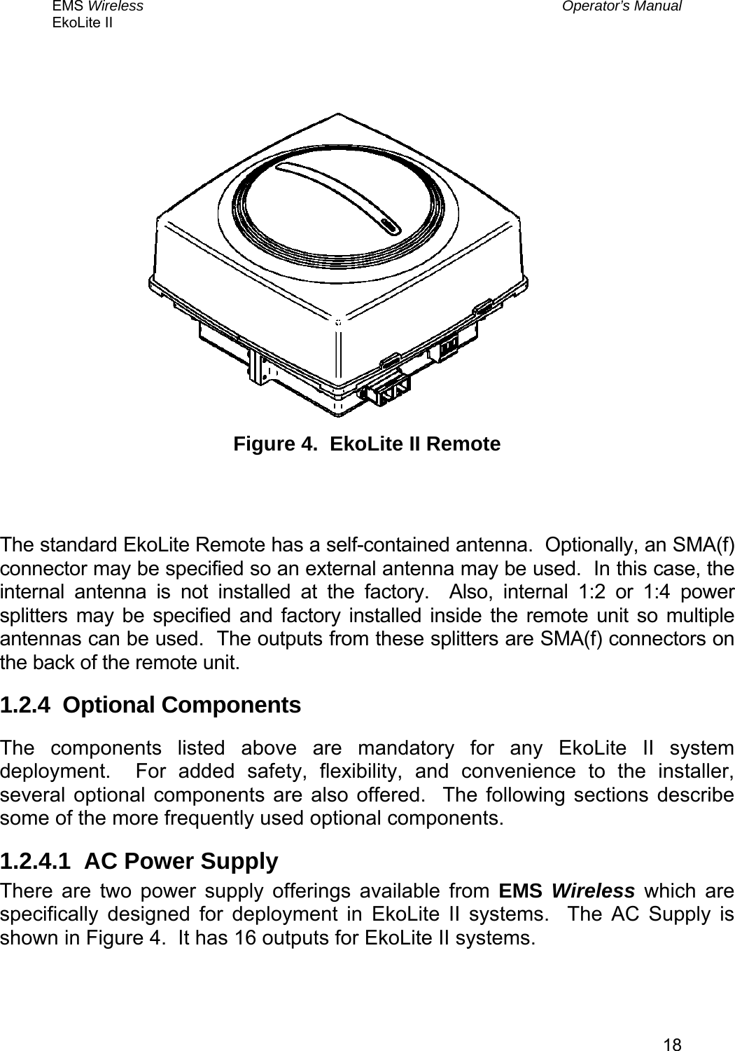 EMS Wireless  Operator’s Manual EkoLite II   18   Figure 4.  EkoLite II Remote   The standard EkoLite Remote has a self-contained antenna.  Optionally, an SMA(f) connector may be specified so an external antenna may be used.  In this case, the internal antenna is not installed at the factory.  Also, internal 1:2 or 1:4 power splitters may be specified and factory installed inside the remote unit so multiple antennas can be used.  The outputs from these splitters are SMA(f) connectors on the back of the remote unit. 1.2.4  Optional Components The components listed above are mandatory for any EkoLite II system deployment.  For added safety, flexibility, and convenience to the installer, several optional components are also offered.  The following sections describe some of the more frequently used optional components. 1.2.4.1  AC Power Supply There are two power supply offerings available from EMS Wireless which are specifically designed for deployment in EkoLite II systems.  The AC Supply is shown in Figure 4.  It has 16 outputs for EkoLite II systems.  