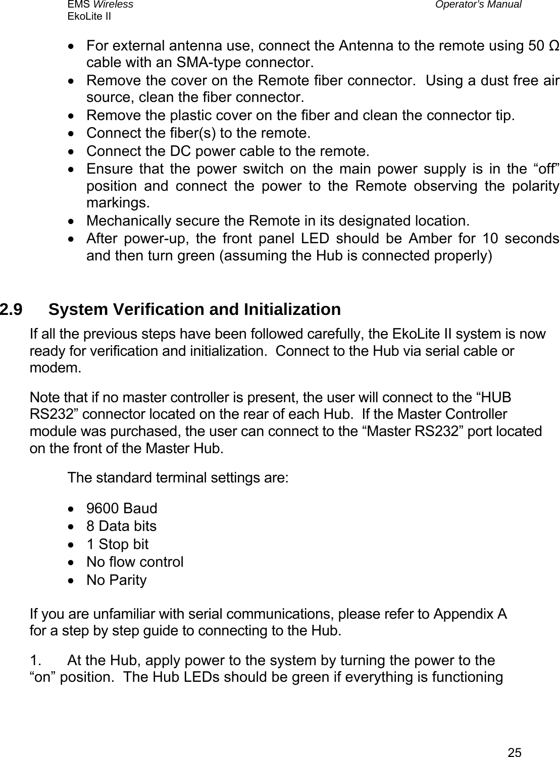 EMS Wireless  Operator’s Manual EkoLite II   25•  For external antenna use, connect the Antenna to the remote using 50 Ω cable with an SMA-type connector. •  Remove the cover on the Remote fiber connector.  Using a dust free air source, clean the fiber connector. •  Remove the plastic cover on the fiber and clean the connector tip. •  Connect the fiber(s) to the remote. •  Connect the DC power cable to the remote. •  Ensure that the power switch on the main power supply is in the “off” position and connect the power to the Remote observing the polarity markings.  •  Mechanically secure the Remote in its designated location. •  After power-up, the front panel LED should be Amber for 10 seconds and then turn green (assuming the Hub is connected properly)  2.9  System Verification and Initialization If all the previous steps have been followed carefully, the EkoLite II system is now ready for verification and initialization.  Connect to the Hub via serial cable or modem. Note that if no master controller is present, the user will connect to the “HUB RS232” connector located on the rear of each Hub.  If the Master Controller module was purchased, the user can connect to the “Master RS232” port located on the front of the Master Hub. The standard terminal settings are: •  9600 Baud •  8 Data bits •  1 Stop bit •  No flow control •  No Parity  If you are unfamiliar with serial communications, please refer to Appendix A for a step by step guide to connecting to the Hub. 1.  At the Hub, apply power to the system by turning the power to the “on” position.  The Hub LEDs should be green if everything is functioning 
