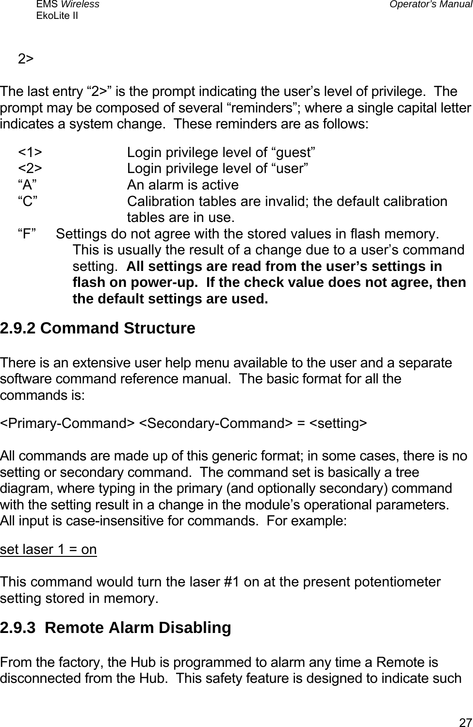 EMS Wireless  Operator’s Manual EkoLite II   27 2&gt;  The last entry “2&gt;” is the prompt indicating the user’s level of privilege.  The prompt may be composed of several “reminders”; where a single capital letter indicates a system change.  These reminders are as follows: &lt;1&gt;   Login privilege level of “guest” &lt;2&gt;   Login privilege level of “user” “A”   An alarm is active “C”  Calibration tables are invalid; the default calibration tables are in use. “F”      Settings do not agree with the stored values in flash memory.  This is usually the result of a change due to a user’s command setting.  All settings are read from the user’s settings in flash on power-up.  If the check value does not agree, then the default settings are used. 2.9.2 Command Structure  There is an extensive user help menu available to the user and a separate software command reference manual.  The basic format for all the commands is: &lt;Primary-Command&gt; &lt;Secondary-Command&gt; = &lt;setting&gt;  All commands are made up of this generic format; in some cases, there is no setting or secondary command.  The command set is basically a tree diagram, where typing in the primary (and optionally secondary) command with the setting result in a change in the module’s operational parameters.  All input is case-insensitive for commands.  For example: set laser 1 = on  This command would turn the laser #1 on at the present potentiometer setting stored in memory. 2.9.3  Remote Alarm Disabling  From the factory, the Hub is programmed to alarm any time a Remote is disconnected from the Hub.  This safety feature is designed to indicate such 