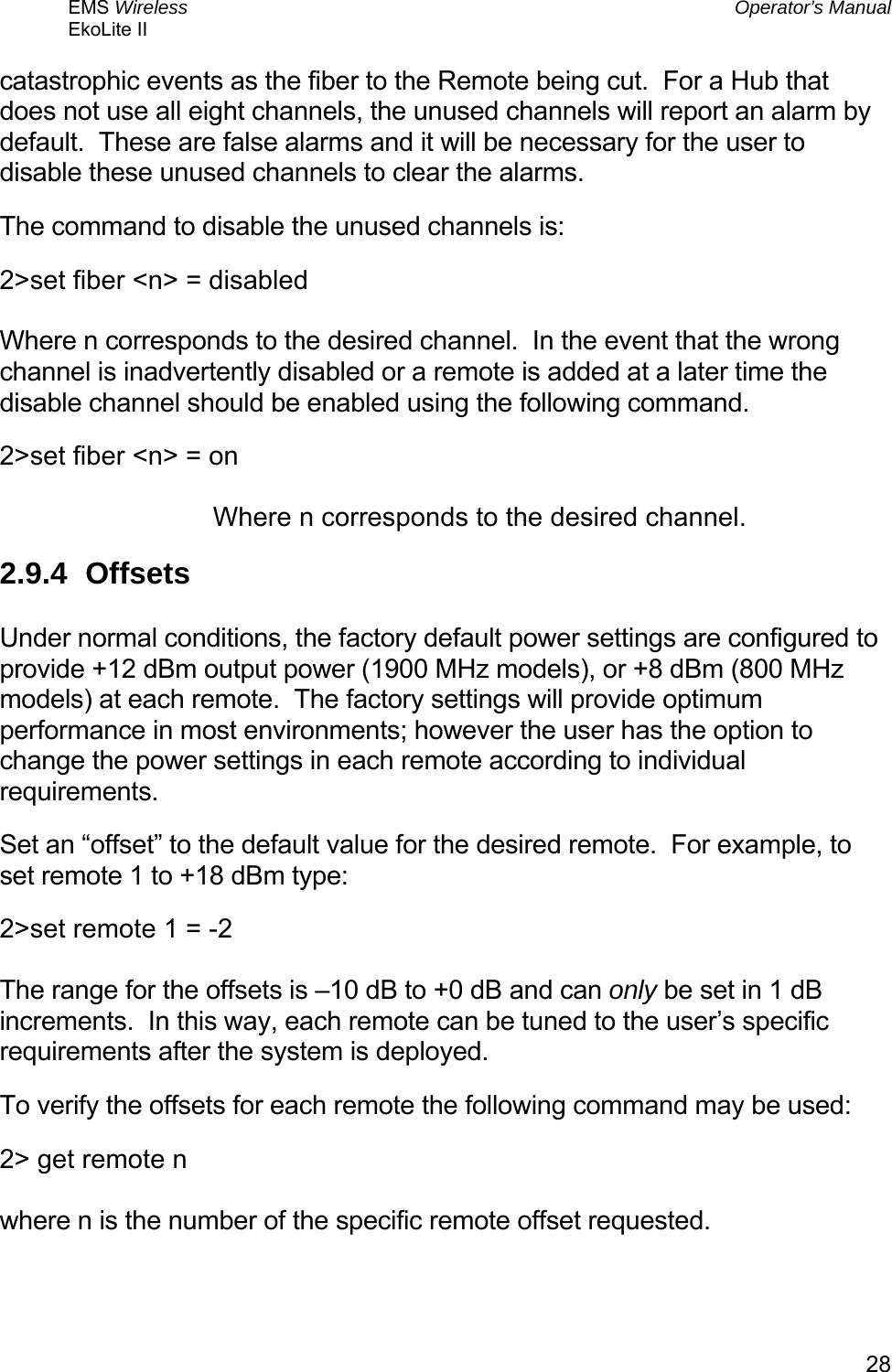 EMS Wireless  Operator’s Manual EkoLite II   28catastrophic events as the fiber to the Remote being cut.  For a Hub that does not use all eight channels, the unused channels will report an alarm by default.  These are false alarms and it will be necessary for the user to disable these unused channels to clear the alarms. The command to disable the unused channels is: 2&gt;set fiber &lt;n&gt; = disabled  Where n corresponds to the desired channel.  In the event that the wrong channel is inadvertently disabled or a remote is added at a later time the disable channel should be enabled using the following command. 2&gt;set fiber &lt;n&gt; = on  Where n corresponds to the desired channel. 2.9.4 Offsets  Under normal conditions, the factory default power settings are configured to provide +12 dBm output power (1900 MHz models), or +8 dBm (800 MHz models) at each remote.  The factory settings will provide optimum performance in most environments; however the user has the option to change the power settings in each remote according to individual requirements. Set an “offset” to the default value for the desired remote.  For example, to set remote 1 to +18 dBm type: 2&gt;set remote 1 = -2  The range for the offsets is –10 dB to +0 dB and can only be set in 1 dB increments.  In this way, each remote can be tuned to the user’s specific requirements after the system is deployed. To verify the offsets for each remote the following command may be used: 2&gt; get remote n  where n is the number of the specific remote offset requested. 