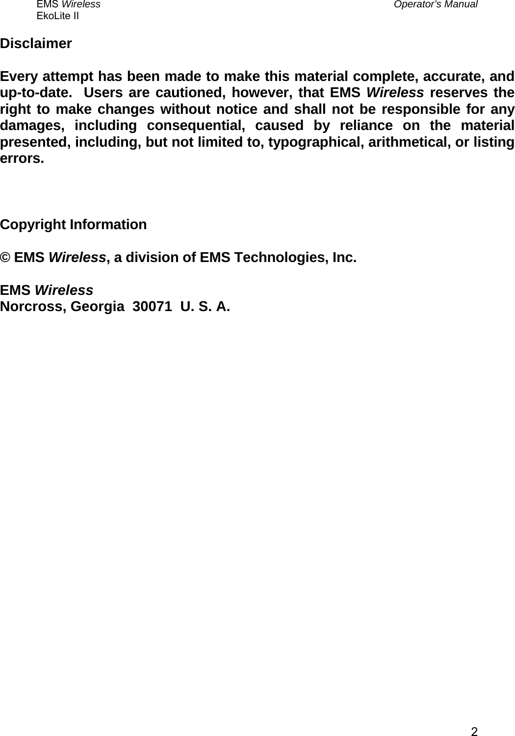 EMS Wireless  Operator’s Manual EkoLite II   2Disclaimer  Every attempt has been made to make this material complete, accurate, and up-to-date.  Users are cautioned, however, that EMS Wireless reserves the right to make changes without notice and shall not be responsible for any damages, including consequential, caused by reliance on the material presented, including, but not limited to, typographical, arithmetical, or listing errors.    Copyright Information  © EMS Wireless, a division of EMS Technologies, Inc.  EMS Wireless Norcross, Georgia  30071  U. S. A. 